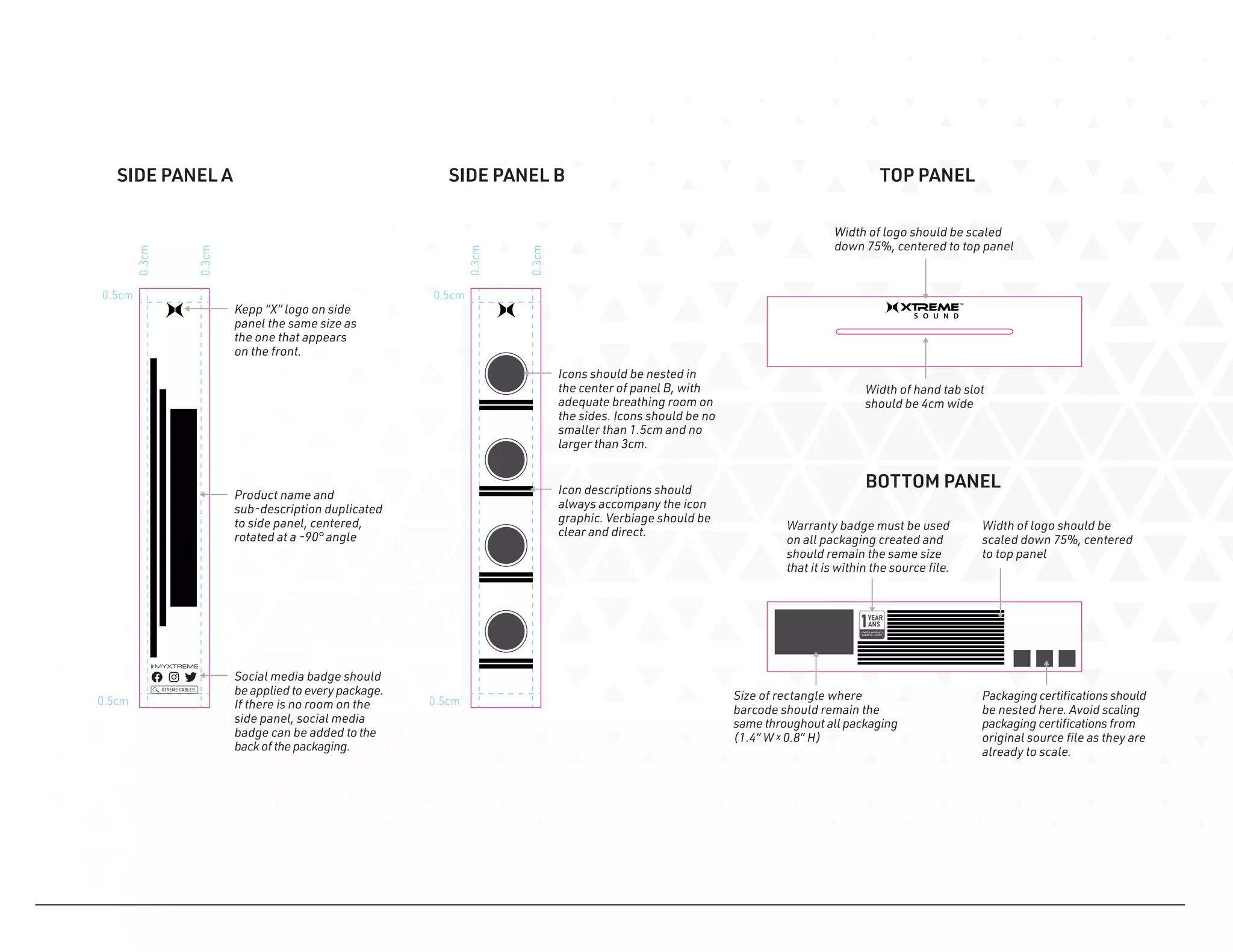 0.5cm
0.5cm
0.3cm
0.3cm
0.5cm
0.5cm
0.3cm
0.3cm
Product name and
sub-description duplicated
to side panel, centered,
rotated at a -90° angle
Kepp “X” logo on side
panel the same size as
the one that appears
on the front.
Icons should be nested in
the center of panel B, with
adequate breathing room on
the sides. Icons should be no
smaller than 1.5cm and no
larger than 3cm.
Social media badge should
be applied to every package.
If there is no room on the
side panel, social media
badge can be added to the
back ofthe packaging.
Width of logo should be scaled
down 75%, centered to top panel
Width of logo should be
scaled down 75%, centered
to top panel
Warranty badge must be used
on all packaging created and
should remain the same size
that it is within the source file.
Size of rectangle where
barcode should remain the
same throughout all packaging
(1.4” W x 0.8” H)
Width of hand tab slot
should be 4cm wide
SIDE PANEL A SIDE PANEL B TOP PANEL
BOTTOM PANEL
Packaging certifications should
be nested here. Avoid scaling
packaging certifications from
original source file as they are
already to scale.
Icon descriptions should
always accompany the icon
graphic. Verbiage should be
clear and direct.
 