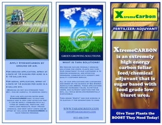 XtremeCARBON
                                          GREEN GROWING SOLUTIONS                  is an extremely
   Apply XtremeCarbon by                   WHAT IS TARA SOLUTIONS?                    high energy
       ground or air.                    We provide nature friendly growing
                                         solutions for crops, plants and turf.       carbon foliar
                                                                                    feed/chemical
For ground application, spray at         Our commitment to our customers is to
                                         provide economical and effective
a rate of 16 ounces per acre in a        programs, combined with honesty and
5 -10 gallon mix.

For aerial application, spray at
                                         quality customer service.

                                         All of our applications are customized
                                                                                   adjuvant that is
a rate of 12 ounces per acre in a
2 gallon mix.
                                         and based on the science of Sea Energy
                                         Agriculture (SEAG). These applications   sugar based with
                                                                                   food grade low
                                         provide increased yields, nutritious
 (Warning do not mix stronger than       crops, and nutrient additives for the
20:1. Can be harmful to growing crop.)   soil, all while being environmentally

    Our low application rates make
   XtremeCARBON easy to ship and
                                         sustainable.

                                         Tara means “Earth” and our mission is
                                                                                      biuret urea.
handle and is very cost effective too!   to sustain it for generations to come.
  It can be safely combined with all
   types of herbicide, pesticide, and
   fertilizer products. High –priced
 chemical and crop input costs can be       WWW.TARAISGREEN.COM
offset by including XtremeCARBON in
                                             INFO@TARAISGREEN.COM
        your farming program.
                                                                                    Give Your Plants the
                                                     813-400-3199                 BOOST They Need Today!
 