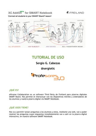 TUTORIAL DE USO
                              Sergio G. Cabezas
                                    @sergiotic




¿QUÉ ES?
eXtreme Collaboration es un software Third Party de Freiland para pizarras digitales
SMART Board. Nos permite el interactuar con los dispositivos móviles y ordenadores de
los alumnos y nuestra pizarra digital vía SMART Notebook.



¿QUÉ USOS TIENE?
Nos va a permitir lanzar preguntas a los alumnos y estos, mediante una web, van a poder
resolver las preguntas cuyas respuestas inmediatamente van a salir en la pizarra digital
interactiva, en nuestro software SMART Notebook.
 