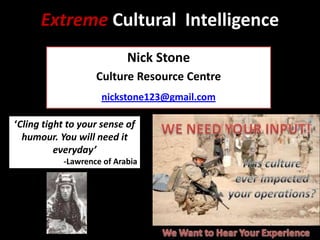 Extreme Cultural Intelligence
Nick Stone
Culture Resource Centre
nickstone123@gmail.com
‘Cling tight to your sense of
humour. You will need it
everyday’
-Lawrence of Arabia

 