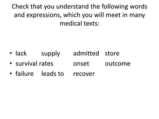 Check that you understand the following words
 and expressions, which you will meet in many
                medical texts:



• lack      supply   admitted store
• survival rates     onset    outcome
• failure leads to   recover
 