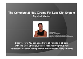 The Complete 25-day Xtreme Fat Loss Diet System
                      By Joel Marion




                                       Joel Marion,
                                       CISSN, NSCA-CPT
                                       Men's Fitness Training Advisory Team
                                       Lifescript.com Women's Fitness Expert Panel




     Discover How You Can Lose Up To 25 Pounds In 25 Days
     With The Most Strategic, Fastest Fat Loss Program EVER
 Developed– All While Eating WHATEVER You Want Every Fifth Day
 