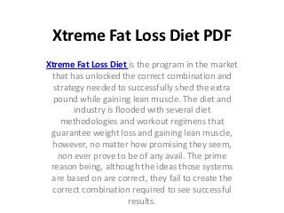 Xtreme Fat Loss Diet PDF
Xtreme Fat Loss Diet is the program in the market
 that has unlocked the correct combination and
  strategy needed to successfully shed the extra
  pound while gaining lean muscle. The diet and
        industry is flooded with several diet
    methodologies and workout regimens that
 guarantee weight loss and gaining lean muscle,
 however, no matter how promising they seem,
   non ever prove to be of any avail. The prime
 reason being, although the ideas those systems
 are based on are correct, they fail to create the
 correct combination required to see successful
                        results.
 
