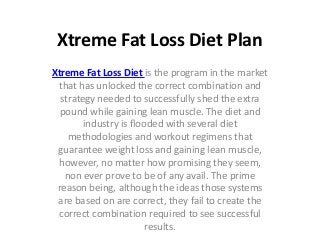 Xtreme Fat Loss Diet Plan
Xtreme Fat Loss Diet is the program in the market
 that has unlocked the correct combination and
  strategy needed to successfully shed the extra
  pound while gaining lean muscle. The diet and
        industry is flooded with several diet
    methodologies and workout regimens that
 guarantee weight loss and gaining lean muscle,
 however, no matter how promising they seem,
   non ever prove to be of any avail. The prime
 reason being, although the ideas those systems
 are based on are correct, they fail to create the
 correct combination required to see successful
                        results.
 