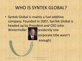 WHO IS SYNTEK GLOBAL?
• Syntek Global is mainly a fuel additive
company. Founded in 2007, SynTek Global is
headed up by President and CEO John
Winterholler (evidently one
corporate title wasn’t
enough)
Monday, August 19, 2013
www.savefuelng.mysyntek.com
+2347064384235
 