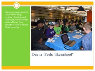 Day 1: “Feels like school”
Since our service project
involved building,
creative planning, and
teamwork, we decided to
visit and learn from
executives who use these
ideals everyday.
 