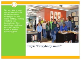 Day1: “Everybody smile”
We were able to meet
and converse with the
architects who are
working on our new
school building. Talking
with them was
inspirational. They
pushed and challenged
us to work hard in
school to become
something great.
 