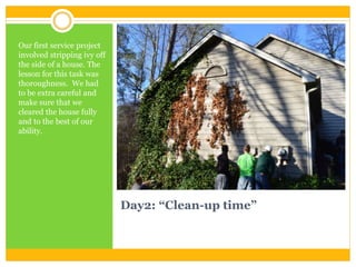 Day2: “Clean-up time”
Our first service project
involved stripping ivy off
the side of a house. The
lesson for this task was
thoroughness. We had
to be extra careful and
make sure that we
cleared the house fully
and to the best of our
ability.
 