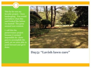 Day3: “Lavish lawn care”
This by far was my
favorite project. I love
landscaping. You would
not believe what this
yard looked like before
we started! The grass
seemed non-existent.
I call this the
perseverance project
because it seemed
impossible for three
guys to accomplish the
yard, yet we were able to
push forward and get it
done.
 