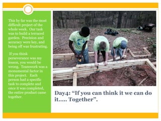 Day4: “If you can think it we can do
it….. Together”.
This by far was the most
difficult project of the
whole week. Our task
was to build a terraced
garden. Precision and
accuracy were key, and
being off was frustrating.
If you think
perseverance was my
lesson, you would be
wrong. Teamwork was a
monumental factor in
this project. Each
person had a specific
task to complete and
once it was completed,
the entire product came
together.
 
