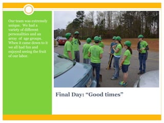 Final Day: “Good times”
Our team was extremely
unique. We had a
variety of different
personalities and an
array of age groups.
When it came down to it
we all had fun and
enjoyed seeing the fruit
of our labor.
 