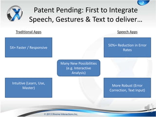 7

             Patent Pending: First to Integrate
            Speech, Gestures & Text to deliver…
   Traditional Apps                                     Speech Apps


                                                   50%+ Reduction in Error
5X+ Faster / Responsive
                                                           Rates


                          Many New Possibilities
                            (e.g. Interactive
                                Analysis)

 Intuitive (Learn, Use,
                                                    More Robust (Error
        Master)
                                                   Correction, Text Input)
 