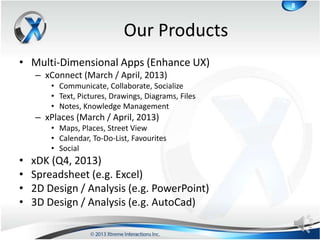 8



                             Our Products
• Multi-Dimensional Apps (Enhance UX)
    – xConnect (March / April, 2013)
        • Communicate, Collaborate, Socialize
        • Text, Pictures, Drawings, Diagrams, Files
        • Notes, Knowledge Management
    – xPlaces (March / April, 2013)
        • Maps, Places, Street View
        • Calendar, To-Do-List, Favourites
        • Social
•   xDK (Q4, 2013)
•   Spreadsheet (e.g. Excel)
•   2D Design / Analysis (e.g. PowerPoint)
•   3D Design / Analysis (e.g. AutoCad)
 