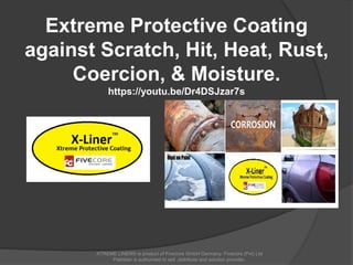 Extreme Protective Coating
against Scratch, Hit, Heat, Rust,
Coercion, & Moisture.
https://youtu.be/Dr4DSJzar7s
XTREME LINER® is product of Fivecore GmbH Germany. Fivecore (Pvt) Ltd
Pakistan is authorized to sell ,distribute and solution provider.
 