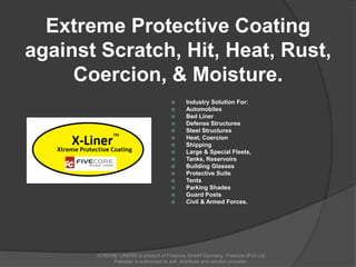 Extreme Protective Coating
against Scratch, Hit, Heat, Rust,
Coercion, & Moisture.
 Industry Solution For:
 Automobiles
 Bed Liner
 Defense Structures
 Steel Structures
 Heat, Coercion
 Shipping
 Large & Special Fleets,
 Tanks, Reservoirs
 Building Glasses
 Protective Suits
 Tents
 Parking Shades
 Guard Posts
 Civil & Armed Forces.
XTREME LINER® is product of Fivecore GmbH Germany. Fivecore (Pvt) Ltd
Pakistan is authorized to sell ,distribute and solution provider.
 