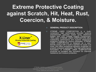 Extreme Protective Coating
against Scratch, Hit, Heat, Rust,
Coercion, & Moisture.
 GENERAL PRODUCT DESCRIPTION:
 XTREME LINER COMPOSITION is a multi-
component, high performance aromatic acetone
polycarbonate polyurea hybrid spray elastomer
system zero VOC (Volatile Organic Compounds),
100% solid. XTREME LINER COMPOSITION offers
outstanding performance and superior elastomeric
protective coatings for various substrates. XTREME
LINER COMPOSITION is designed as a user-
friendly product with a built-in activator for quick cure
times, and offers exceptional adhesion properties on
properly prepared substrates. The high performance
formulation of XTREME LINER COMPOSITION
produces an excellent skin formation for chemical
resistance and moisture protection.
XTREME LINER® is product of Fivecore GmbH
Germany. Fivecore (Pvt) Ltd Pakistan is authorized
to sell ,distribute and solution provider.
 