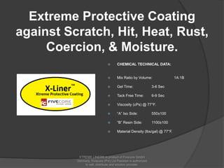 Extreme Protective Coating
against Scratch, Hit, Heat, Rust,
Coercion, & Moisture.
 CHEMICAL TECHNICAL DATA:
 Mix Ratio by Volume: 1A:1B
 Gel Time: 3-6 Sec
 Tack Free Time: 6-9 Sec
 Viscosity (cPs) @ 77°F.
 “A” Iso Side: 550±100
 “B” Resin Side: 1100±100
 Material Density (lbs/gal) @ 77°F.
XTREME LINER® is product of Fivecore GmbH
Germany. Fivecore (Pvt) Ltd Pakistan is authorized
to sell ,distribute and solution provider.
 