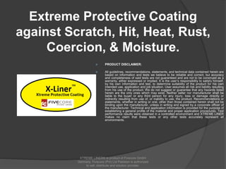 Extreme Protective Coating
against Scratch, Hit, Heat, Rust,
Coercion, & Moisture.
 PRODUCT DISCLAIMER:
 All guidelines, recommendations, statements, and technical data contained herein are
based on information and tests we believe to be reliable and correct, but accuracy
and completeness of said tests are not guaranteed and are not to be construed as a
warranty, either expressed or implied. It is the user’s responsibility to satisfy himself,
by his own information and test, to determine suitability of the product for his own
intended use, application and job situation. User assumes all risk and liability resulting
from his use of the product. We do not suggest or guarantee that any hazards listed
herein are the only ones which may exist. Neither seller nor manufacturer shall be
liable to the buyer or any third person for any injury, loss or damage directly or
indirectly resulting from use of, or inability to use, the product. Recommendations or
statements, whether in writing or oral, other than those contained herein shall not be
binding upon the manufacturer, unless in writing and signed by a corporate officer of
the manufacturer. Technical and application information is provided for the purpose of
establishing a general profile of the material and proper application procedures. Test
performance results were obtained in a controlled environment and XTREME LINER
makes no claim that these tests or any other tests accurately represent all
environments.
XTREME LINER® is product of Fivecore GmbH
Germany. Fivecore (Pvt) Ltd Pakistan is authorized
to sell ,distribute and solution provider.
 