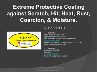 Extreme Protective Coating
against Scratch, Hit, Heat, Rust,
Coercion, & Moisture.
 Contact Us:
 Pakistan:
195 A Bloack B Scheme 33,
Opposite Race Course Ground ,
MPCP Gate No.6 ,Malir Cantt Road Karachi.
Tel:+92-213-4904906
Mobile: 0331-8984382 ,03348444418,0333-2125040
Email:khi.fivecore@gmail.com
 Germany:
Hordtstr 38-D-70435,
Strurtgart,
Tel:049(0)17116320
Email:info.ero@fivecore.com.pk
XTREME LINER® is product of Fivecore GmbH
Germany. Fivecore (Pvt) Ltd Pakistan is authorized
to sell ,distribute and solution provider.
 