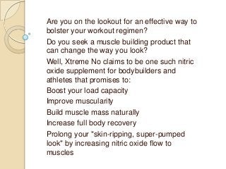 Are you on the lookout for an effective way to
bolster your workout regimen?
Do you seek a muscle building product that
can change the way you look?
Well, Xtreme No claims to be one such nitric
oxide supplement for bodybuilders and
athletes that promises to:
Boost your load capacity
Improve muscularity
Build muscle mass naturally
Increase full body recovery
Prolong your "skin-ripping, super-pumped
look" by increasing nitric oxide flow to
muscles

 