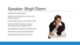 Speaker: Birgit Olzem
Jahrgang 1975, geschieden
Mutter von 5 Kindern (ja, ich habe auch
andere Hobbies)

Freiberuflich als Coach und Trainerin tätig
Verantwortlich für EduPress InhouseSchulungen bei der Inpsyde GmbH
Teammitglied im Support von MarketPress
Validator für die deutsche Sprachdatei
Projektmitarbeiterin bei Xtreme One

 