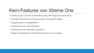 Kern-Features von Xtreme One
 Flexible Layouts mit Yaml und WordPress ohne PHP Programmierkenntnisse
 Unendliche Variationen Inhalte darzustellen mit Content Widgets
 Ausgabe steuern mit Widgetfiltern
 Inhaltsbereiche zu- oder abschalten
 Farbvariationen per Mausklick auswählen
 Widgets netzwerkweit in der Multisite aktivieren und erzwingen

 