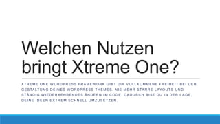 Welchen Nutzen
bringt Xtreme One?
XTREME ONE WORDPRESS FRAMEWORK GIBT DIR VOLLKOMMENE FREIHEIT BEI DER
G E S TA LT U N G D E I N E S W O R D P R E S S T H E M E S . N I E M E H R S TA R R E L AY O U T S U N D
STÄNDIG WIEDERKEHRENDES ÄNDERN IM CODE. DADURCH BIST DU IN DER L AGE,

DEINE IDEEN EXTREM SCHNELL UMZUSETZEN.

 