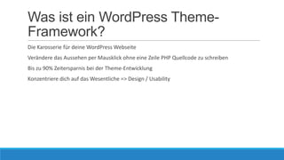 Was ist ein WordPress ThemeFramework?
Die Karosserie für deine WordPress Webseite
Verändere das Aussehen per Mausklick ohne eine Zeile PHP Quellcode zu schreiben
Bis zu 90% Zeitersparnis bei der Theme-Entwicklung
Konzentriere dich auf das Wesentliche => Design / Usability

 