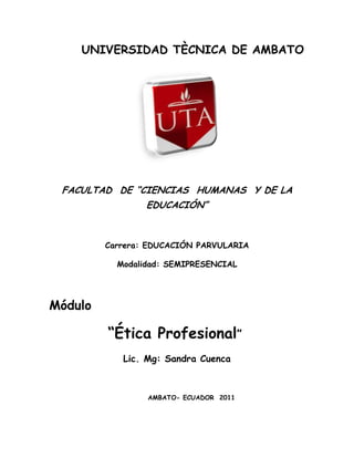 UNIVERSIDAD TÈCNICA DE AMBATO<br />2140585151765<br />FACULTAD  DE “CIENCIAS  HUMANAS  Y DE LA EDUCACIÓN”<br />Carrera: EDUCACIÓN PARVULARIA<br />Modalidad: SEMIPRESENCIAL<br />Módulo<br />         “Ética Profesional”<br />Lic. Mg: Sandra Cuenca<br />AMBATO- ECUADOR  2011<br />PRESENTACIÒN<br />La modalidad  de estudios   semipresencial requiere el esfuerzo sostenido de los participantes, de manera que sea posible concretar los objetivos propuestos en un campo  profesional que busca articular dinámicamente: conocimiento-aprendizaje, teoría-práctica,   y recuperar -  desarrollar los niveles de:   criticidad- creatividad y compromiso social de los participantes.<br />Para nuestro caso en el módulo  Ética Profesional pretende que el estudiante desarrolle sus competencias y en función de estas estar en capacidad de tomar decisiones bajo un marco de fundamento teórico- ético.<br />El estudio es  el único lenguaje universal para expresar lo más significativo de la creación del hombre, la búsqueda de algo nuevo, algo desconocido algo como un himno a la vida que llega a la satisfacción más íntima del ser, cuando la encuentra, luego de haber realizado muchos esfuerzos, y a veces hasta  sacrificios.<br />INTRODUCCIÓN<br />Hablemos de Ética Social y Profesional<br />La ética, es una de las tantas ramas de la filosofía. Es aquella ciencia,  que estudia las cosas por sus causas,  los actos humanos que se realizan por  voluntad y libertad absoluta. <br />Todo acto humano que no se realice por medio de la voluntad personal y que esté ausente de libertad, no ingresa en el campo de la ética. <br />Este es un punto relevante, ya que la ética, versa sobre el bien o mal realizado, por lo mismo, si una persona actúa incorrectamente, pero lo hace bajo presión o en ausencia de libertad, no se puede hablar de un acto humano incorrecto. <br />Todo acto es guiado, por  la conciencia, que nos clarifica, que actos son correctos e incorrectos.<br />Las virtudes humanas tienen estrecha relación con la ética, que se convierten en  hábitos, que nos hacen más perfectos. <br />La ética, tiende a la perfección del hombre. <br />La conciencia nos dicta, que el ser justo, es lo correcto. La ética es una ciencia práctica que comprende el amor, la sabiduría y cada una de las cualidades humanas<br />Después de tantos años estudiando la ética, he llegado a la conclusión de que toda ella se resume en tres virtudes: coraje para vivir, generosidad para convivir, y prudencia para sobrevivir. Fernando Savater<br />“El hombre debe ser honesto consigo mismo, con sus semejantesquot;
 (Hubburd)<br />¿VÏCTIMAS?Actualmente tenemos una sociedad que nos ha enseñado a ser víctimas. Nos sentimos víctimas de nuestros padres, nuestros amigos, nuestro Gobierno, nuestro destino y de Dios mismo. No solo alimentamos esta energía, sino que la disfrutamos y creamos una de las más grandes adicciones al dolor. Las víctimas nunca serán prósperas. Las víctimas nunca tendrán dinero ni éxito. No hay persona próspera que sea víctima. La gente próspera no se queja, más bien soluciona. La gente prospera no le dan el poder de su vida a nadie, más bien toman el poder de su propia vida. El dejar las quejas, las críticas, los chismes y los patrones autocompasivos no es cosa fácil para la víctima, pues dentro de este rol, la víctima encuentra ciertos satisfactores que perdería al dejarlos, por ejemplo, ante su queja, la víctima obtiene atención y apapacho, se siente agredida ante soluciones pues no quiere solucionar, quiere ser quot;
amadaquot;
 quiere ser quot;
atendidaquot;
 y confunde atención por amor. No se da cuenta que la atención puede ser impuesta y comprometida pero no es un sinónimo de amor y que es más fácil generar amor no siendo víctima, que siéndolo pues ¿quién aguanta a una persona quejosa toda la vida?.Para poder tener dinero, es necesario dejar el papel de víctimas, TOMAR LA RESPONSABILIDAD DE NUESTRA VIDA y QUITARLE EL PODER a lo que no nos deja crecer. Un trabajo mal pagado, una relación destructiva, el qué dirán, los chismes, las amistades que retroalimentan nuestra negatividad. .. en fin, todo aquello a lo que le hemos dado poder y no ha servido más que para amarrarnos más a lo que no deseamos.El quejarnos continuamente de todo lo que no nos gusta del mundo, nos desconecta del amor, del agradecimiento, de nuestra esencia y de la Divinidad y nos conecta con la energía de víctima, una energía de muy baja vibración, pues dentro de la victimas, no hay acción, hay resignación, quejas y tristezas sí, pero sin la energía para transformar lo que no funciona bien, sufrimos, pero estamos bien en esa zona de confort que no nos hace tomar más riesgos en nuestra vida, sufrimos, si, pero vivir así no implica esfuerzo ni compromiso, no implica responsabilidad ni decisión. Rechazar lo que vemos a nuestro alrededor, equivale a rechazar la vida misma. En la medida que luchemos contra la vida, se irán disolviendo nuestros sueños, pues para ser prósperos tenemos que AMAR LA VIDA pues esta energía es de alta frecuencia, conecta con el amor y el agradecimiento, conecta con la belleza que irradia nuestra esencia y la manifestación de Dios en la Tierra, si no podemos ver esto, no podemos pensar en ser prósperos pues es una AUTONEGACIÓN. La belleza, el amor y la prosperidad están ahí, pero al no ver, lo rechazamos, por lo tanto, nos lo auto-negamos pues en definitiva, mucha gente vive rodeada de belleza, amor y prosperidad, ES POSIBLE MANIFESTAR ESTAS CUALIDADES ENTONCES. Pero a través de la victimas es IMPOSIBLE crearlas.<br />LA ÉTICA<br />La Ética busca descubrir, clarificar y comprender las relaciones que se establecen entre el actuar humano, los valores y las normas morales que se gestan y desarrollan en la vida social.<br />Se hace imprescindible entonces conocer y comprender los fundamentos de la vinculación que surge entre vida humana, valores y sociedad.<br />Desde que el hombre se agrupa en sociedades tuvo la necesidad de desarrollar una serie de reglas que le permitieran regular su conducta frente a los otros miembros de la comunidad. De manera que la moral es una constante de la vida humana. Los hombres no pueden vivir sin normas y valores. Es por esto que se ha caracterizado al hombre como un quot;
animal éticoquot;
. Sólo el hombre puede dirigirse hacia el futuro. Sólo él puede formarse una idea de un estado de cosas más deseable y poner luego los medios necesarios para llevarlo a la realidad. El hombre puede protestar, ir al paro, manifestarse o sublevarse, con una visión de un estado de cosas que 'debiera ser'. Los demás animales sólo pueden morder, arañar, golpear o huir <siempre en un eterno presente>. Si se prescinde de este aspecto de la experiencia humana que es lo moral, se tendrá una imagen que es bastante incompleta o fragmentaria del hombre y su cultura.<br />La Ética nos ilustra acerca del porqué de la conducta moral. Los problemas que la Ética estudia son aquellos que se suscitan todos los días, en la vida cotidiana, en la vida escolar, en la actividad profesional, etc. Problemas como: ¿qué comportamiento es bueno y cuál malo?, ¿se es libre para realizar tal o cual acción?, ¿quién nos obliga a realizar esta acción?, entre estas dos acciones, ¿cuál se debe elegir?, etc.<br />En un resumen preliminar, podemos apreciar que la importancia de la Ética nace por su preocupación principal, que nos atañe directamente: la actividad humana, en tanto actividad regida por principios ajenos a la determinación y necesidad que existe en el resto de los seres que pueblan la tierra. Principios que hemos de denominar valores morales.<br />CONCEPTUALIZACIÓN<br />Los Actos, Los Hábitos, El Modo de Ser, etc. del ser humano,  conforman la estructura de la moralidad:<br />4. Los Actos<br />3. Los Hábitos<br />2. El Modo de ser - carácter - morada - personalidad<br />1. El yo íntimo, libre y personal.<br />4. Los Actos son la expresión de los Hábitos, brotan de los Hábitos; a su vez, son los que crean los Hábitos.<br />3. Los Hábitos son engendrados por la repetición de actos. Los Hábitos cumplen una fusión dual:<br />Por una parte, crean pautas conductuales que, en el fondo, parecen automatizar al hombre; por ello es inevitable observar un dejo de mecanicismo que condiciona la libertad y puede crear una malla de conductas que se podría caracterizar como 'rutina'. <br />Por otro lado, si bien es cierto que tienen la tendencia a mecanizar o reutilizar las conductas del hombre, pueden también representar, por lo mismo, una ayuda o apoyo, en el sentido de que al automatizar las acciones más triviales o accesorias, necesarias para la sobrevivencia (a saber: hábitos de responsabilidad en el trabajo, en el estudio, etc.), permiten al hombre quedar más libre para lo que sea importante: pensar, crear, etc. <br />2. El modo de ser - carácter - morada - personalidad: El carácter es la síntesis de los Hábitos y Actos, que al fraguarse o sedimentarse, forman, a su vez, el carácter o modo de ser.<br />1. El yo personal, íntimo, es la esfera de la libertad espiritual en donde se gestan aquellas respuestas que pueden, si así se estima, saltarse los hábitos y el modo de ser, para actuar bien o mal. Es el lugar en donde germinan las acciones y actitudes nuevas, según la presión del medio interior (conciencia moral) o medio exterior (sociedad, costumbres, etc.). En el fondo, aquí es donde se muestra en toda su profundidad la complejidad del ser humano.<br />Dos perspectivas, por tanto, son posibles sobre nuestro yo. Bajo una perspectiva centrípeta vemos cómo nuestros ACTOS se van sedimentando en HÁBITOS que, estructurados íntimamente, 'nos hacen llegar a ser aquello que hacemos o hicimos'. Bajo una perspectiva centrífuga, por el contrario, veremos cómo nuestro carácter, nuestra personalidad moral o modo de ser adquirido o segunda naturaleza, intenta manifestarse al exterior por medio de actos libremente elegidos, a espaldas o en contra muchas veces del determinismo o automatismo impuesto o propiciado por los HÁBITOS.<br />Así pues, para completar el gráfico con que hemos pretendido representar los tres niveles de la vida moral, debemos dibujar un cuarto círculo concéntrico dentro del más pequeño, el del carácter. Sería el círculo del YO, del ESPIRITU LIBRE, capaz en un momento dado de la vida, de remontarse y saltar sobre la barrera del carácter y de los hábitos y alumbrar un acto absolutamente nuevo, original, indeterminado: libre.<br />La posibilidad de actos como el arrepentimiento y la conversión no tendrían otra explicación que la posibilidad de escapar al determinismo de la segunda naturaleza.<br />DEFINICIÓN DE LA ÉTICA POR SU OBJETO DE ESTUDIO<br /> <br /> <br />15748004075430<br />Teniendo en cuenta que a cada ciencia le corresponde unobjeto de estudio particular y reconociendo el posible carácter científico de la Ética, su objeto de estudio ya lo hemos mencionado al afirmar la importancia de los valores morales, los cuales están circunscritos a la Moral. Es entonces, la Moral el objeto o tema de estudio de la Ética. Pero como la Moral tiene un carácter humano y social, puede ampliarse esta definición. Así tenemos que: La Ética es la disciplina filosófica que estudia el comportamiento moral del hombre en sociedad.<br />La Ética necesita de la Moral para sacar sus conclusiones, para explicarla, para elaborar sus hipótesis y teorías, pero ello no significa que la tarea de la Ética consista en inventar o crear la Moral.<br />La Moral entonces, es consustancial al ser del hombre en la medida en que éste es un ser activo, que despliega su voluntad en la realidad natural y social, en forma consciente, libre y, por lo tanto, responsable. De aquí se sigue que sólo el hombre es un ser moral, dado que en la realidad infrahumana sólo existe la necesidad y el determinismo de las conductas instintivas.<br />Ahora bien, la Ética se interesa por este actuar humano desde un punto de vista exclusivo y esencial: la conducta humana en tanto es regida, orientada e inspirada por valores, en tanto actúa según los ejes justo/injusto, debido/indebido, etc.<br />Existir es actuar. El hombre es ante todo acción. Esto es algo fundamental en la Ética que estudia precisamente la acción humana en cuanto tal (es decir, libre). En realidad, casi cualquier acción humana libre es, de por sí, moral (catalogable en términos de 'bueno ‘o 'malo'). Algunas de estas acciones probablemente, la mayoría- parecen fluir de un modo casi espontáneo y natural: estoy trabajando, me relaciono con los demás y los respeto...no hay esfuerzo aparente, ni sensación de lucha o tensión. En cambio, en otros momentos, la acción es dolorosa: hay que vencer contradicciones exteriores y se vive un conflicto interior. Es precisamente en los conflictos cuando se hace más evidente el carácter humano y moral de nuestra acción.<br />Como se puede apreciar, la acción humana en tanto humana es complejísima. El determinismo vigente para la realidad natural, plantea un desafío para el hombre en su vida personal y social. Al descubrir que nada está escrito en cuanto al destino, a su destino particular, y que es portador de una conciencia que le hace reconocer su propia libertad, surge el desconcierto, la duda, el temor, la angustia; y ante el error, la culpa y el remordimiento. Se pregunta entonces, ¿qué es lo que debo hacer?, ¿qué no debo hacer?, ¿por qué?, etc. Aquí se hace presente el Conflicto, en donde se trasluce el carácter moral y humano que interesa a la Ética.<br />OBJETIVOS<br />El objetivo de la Ética Social y Profesional, es entregar las herramientas que permitan a las/os Docentes practicar y  enseñar a sus estudiantes  lo que significa mejorar como personas y profesionales.<br />Seres humanos capaces de trabajar con eficiencia, día a día y generar un cambio de actitud frente a la vida y frente a la institución en la que laboran encontrando la manera correcta de vivir, promoviendo cambios significativos en la cultura organizacional.<br />La Ética busca descubrir, clarificar y comprender las relaciones que se establecen entre el actuar humano, los valores y las normas morales que se gestan y desarrollan en la vida social.<br />CONCEPTOS DE ÉTICA<br />3909695123190Preguntémonos entonces ¿que es “Ética?”, es la pregunta que,  debe motivarnos a iniciar el estudio de esta importante disciplina. <br />Podemos decir que es la conjunción de principios que hacen referencia a la conducta humana en sí. Es la ciencia que se refiere al estudio filosófico de la acción y conducta humana en relación con la moralidad <br />La Ética es un concepto que encierra un gran significado, tanto en el ámbito personal y social como en el ámbito profesional. Mediante la Ética se hace posible un orden personal y público en general. Conlleva directamente a un régimen razonable y equitativo para todos, en lo que se refiere a la manera de pensar de cada individuo.<br />La Ética anida en la conciencia moral de todo ser humano y le sirve de motor, de freno o de dirección, según los casos, al momento de actuar. Por otra parte, el comportamiento ético, lo que llamamos rectitud, no es ingrediente ajeno al ejercicio social y profesional.  El elemento ético es un componente inseparable de la actuación social y profesional, en la que pueden discernirse, al menos, tres elementos: <br />Un conocimiento especializado en la materia de que se trata,<br />Una destreza técnica de aplicación al problema que se intenta resolver y <br />un cauce de la conducta del individuo, cuyos márgenes no pueden ser desbordados sin faltar a la ética.<br />La Ética busca descubrir, clarificar y comprender las relaciones que se establecen entre el actuar humano, los valores y las normas morales que se gestan y desarrollan en la vida social.<br />La Ética nos ilustra acerca del porqué de la conducta moral. Los problemas que la Ética estudia son aquellos que se suscitan todos los días en la vida cotidiana, en la sociedad, en la vida escolar, en la actividad profesional. Problemas como: ¿Qué comportamiento es bueno y cuál malo? ¿Se es libre para realizar tal o cual acción? ¿Quién nos obliga a realizar esta acción? entre estas dos acciones, ¿Cuál se debe elegir?, etc.<br />Teniendo en cuenta que a cada ciencia le corresponde un objeto de estudio particular afirmamos que para la Ética, este objeto es la Moral. Pero como la Moral tiene un carácter humano y social, puede ampliarse esta definición, diciendo que LA ÉTICA ES LA DISCIPLINA QUE ESTUDIA EL COMPORTAMIENTO MORAL DEL HOMBRE EN LA SOCIEDAD.   <br />Ética: es la forma en que cada persona interpreta las normas morales, es decir, que una persona es ética si cumple con las reglas o normas morales impuestas por la sociedad.<br />La Ética es la parte de la Filosofía, que trata de la moral y de las obligaciones del hombre. Es la ciencia que de manera rigurosa orienta las actuaciones del individuo para el logro de fines elevados, mediante la recta razón inspirada de la moralidad<br />ÉTICAÉTICA: “Parte de la filosofía que intenta fundamentar la moralidad de los actos humanos. (Diccionario práctico Larousse Escolar)<br />ÉTICA   : “Conjunto de normas sobre lo que está bien o mal, y cómo deben comportarse: las personas.” (Diccionario Escolar Santillana).<br />: “Ética rama de la filosofía que estudia los fundamentos de lo que se considera bueno, debido o moralmente correcto. También puede definirse como el saber acerca de una adecuada gestión de la libertad”. (es.wikipedia.org/wiki/Ética).<br />ÉTICA : Conjunto de reglas generales relativas al comportamiento. Establece criterios o lineamientos de conducta que difícilmente pueden quedar comprendidos en el marco legal”. <br />ÉTICA”www.aceproject.org/main/espanol/pi/pig.htm<br />ÉTICA   :Es aquella que actúa por los valores, es decir, en tu vida personal tú tienes ética dictada por tus valores, como: armonía y comprensión, discreción, tacto” (Gabriela Heusser, Relacionadora Pública, Park Hotel).<br />: ”Mantener un comportamiento  en todos los aspectos de la vida personal, laboral  social, etc., acorde a la formación valórica que se me ha entregado o que reconozco como correcta”. (Vanessa Ayala, Comunicador Social, Dicom/Equifax.)<br />PRINCIPIOS DE ÉTICA<br />Pero como llegamos, o más bien, ¿cómo nosotros discernimos entre lo que es correcto o incorrecto? La ética nos proporciona un número de principios fundamentales cuya finalidad es esclarecernos la pregunta anterior, éstos son:<br />Principio de solidaridad, de equidad o imparcialidad, de eficiencia, de abstenerse de elegir dañar a un ser humano, de la responsabilidad del papel que hay que desempeñar, de aceptación de efectos colaterales.<br />1. Principio de solidaridad: Como seres humanos de naturaleza sociable, tenemos la obligación moral de promover el bienestar de todos los seres humanos, y no solo el nuestro. Hay que dejar ese egocentrismo que nos impulsa a sobresalir sin importarme el prójimo, esta aptitud me trunca como persona y conlleva a estancar mi propia realización. <br />2. Principio de Equidad: La única diferencia entre un ser animal y un humano es la inteligencia, por ello debemos forzarnos a actuar inteligentemente y consecuentemente. <br />3.Principio de abstenerse de elegir dañar a un ser humano: Existe un viejo adagio que nos dice: < no hagas a los demás lo que no te gustaría que te hagan>, tenemos que tener cierto cuidado en no destruir la identidad de los demás aunque no sea posible medir el alcance de nuestros actos y de ninguna manera debemos elegir conscientemente hacer el mal, hay que diferenciar entre elegir y aceptar. <br />4.Principio de eficiencia: Hablamos de el esfuerzo que realizamos en aras de promover la realización humana, pero nos estamos esforzando lo suficiente o  estamos utilizando los métodos más eficaces, he ahí el meollo del asunto, hay que esforzarse sí, pero por usar las herramientas más idóneas.<br />4.Principio de la responsabilidad del papel que hay que desempeñar: No somos responsables de todos los aspectos del bienestar humano, ya que nuestras responsabilidades van ligadas a la capacidad, compromiso, circunstancias y roles específicos que ponemos al servicio de la sociedad, esto nos da una responsabilidad prioritaria en nuestras vidas. <br />5. Principio de aceptación de efectos colaterales: La aceptación es un principio que debemos cultivar a diario  ya que todas nuestras acciones no son acertadas, y probablemente estas provocaran efectos colaterales perjudiciales.<br />UNIDAD No.1<br />TAREA 1<br />Defina que busca la ética.<br />Realice un ensayo de lo que significa la ética para Usted.<br />TAREA 2<br />Qué Problemas enfoca la ética<br />38595306830695Qué es lo más importante para Usted dentro de este capítulo.<br />Aplicación de Plataforma Virtual.<br />125412516510<br />“UNA FABRICA DE MONSTRUOS EDUCADÍSIMOS”José Luis Martin Descalzo, escritor,  en su artículo “Una fábrica de monstruos educadísimos” plantea:“En 1916 siendo casi un chiquillo, tuve la fortuna-desgracia de visitar un campo de concentración.Estuve, efectivamente, varios días sin poder dormir pero más que todos aquellos horrores me impresionó algo que leí, escrito  por una antigua maestra; residente de campo.Comentaba que las cámaras de gas habían sido construidas por ingenieros especialistas, que las inyecciones letales las ponían los médicos o enfermeros titulados, que niños recién nacidos eran asfixiados por asistentes sanitarios, que mujeres y niños había sido fusilados por gentes con estudios,    POR DOCTORES Y LECENCIDOS EDUCADÍSIMOS”Y concluía: “desde que me di cuenta de esto, sospecho que la educación que se  está impartiendo”Efectivamente: hechos como éste y otros que siguen produciéndose nos obligan a pensar que la educación no hace descender  los grados de barbarie de la humanidad, que  pueden existir monstruos educadísimos.Me sigue asombrando que en los años escolares se enseña a los niños y jóvenes “todo”  menos lo esencial.Qué maravilla si los profesores que trataron de meterme todo en la mollera, me hubieran hablado también de sus vidas, de sus esperanzas, que hubieran abierto  ante el niño que yo era, sus almas y no sólo sus libros.DE NADA SIRVE tener un título, si uno sigue siendo egoísta, si luego te quiebras ante el primer dolor, si eres esclavo por  el qué dirán, o la obsesión por el prestigio, si crees que  se puede caminar por el mundo pisando a los demás.AL MUNDO LE HA CRECIDO LA AVARICIA DEL  PROGRESO  Y DE LA CIENCIA INTELECTUAL Y SIGUE SUBDESARROLADO SU ROSTRO MORAL Y ETICO”<br />quot;
Para ser libre, el hombre debe ser honesto consigo mismo, con sus semejantesquot;
 (Hubburd)<br />ÉTICA Y MORAL<br />center1285240<br />Cómo definir estas dos palabras tan pequeñas pero con tanta significación, empecemos por decir que no son lo mismo, ni son sinónimos; la ética  es la explicación de las normas,  nos da los valores universales y la moral es un conjunto de normas a ser aplicadas. La ética como principio universal, va dirigida a todos los seres humanos.  Hay una ética sacada de naturaleza humana y la naturaleza humana es una sola.  Todos tenemos la misma naturaleza y todos poseemos valores morales, pero según las circunstancia particulares de cada quien se aplican distintivamente.<br />Ahora, estará bien decir, problema ético o problema moral, pues para mucha personas es lo mismo. Siendo así tenemos que tener en cuenta que la moral es una derivación de la ética y que esta varía dependiendo de factores externos; mas la ética como parte de la filosofía sigue con sus bases uniformes a través de la historia, inculcando principios y valores que orientan a personas y sociedades; entonces decimos que una persona es ética cuando sigue o se orienta por principios y convicciones.<br />La moral está vinculada a la realidad y a la vida en concreto, expresada en costumbres, hábitos y valores, si una persona actúa bajo estos preceptos es considerada como moral. Pero se puede ser moral,  más no ético, alguien puede seguir sus costumbres y se  consideraría moral y no necesariamente una persona ética que obedece a principios. <br />Ahora bien, cuál sería el objeto de esta ciencia,  su objeto es la moralidad de la acciones en la relación con el deber que se debe cumplir, ya que descubre en la realidad o en la conciencia el hecho moral elemental y el deber para explicarlo, en otras palabras, la ética, no es más que el intento racional de averiguar cómo vivir mejor, y su objeto es darnos las pautas dentro de nuestra libertad para así conseguirlo.<br />ACTOS HUMANOS<br />Se llama acto humano aquel que procede de la voluntad del hombre.<br />Actos naturales: son los que proceden de las potencias vegetativas y sensitivas, sobre las que el hombre no tiene ningún control voluntario y son enteramente comunes de los animales, es como si estuviéramos programados<br />Actos del hombre: son los que proceden del hombre sin ninguna deliberación o voluntariedad, ninguno de estos actos afecta la moralidad, un ejemplo fehaciente en nuestras vidas, es al que diariamente nos enfrentamos cada mañana, nos levantamos o nos levantan, para lo cual no objetamos, corremos al baño, y nos duchamos sin muchas veces darnos cuenta de lo que estamos haciendo, luego desayunamos, nos lavamos los dientes, todo esto en un ambiente de rutina único, luego nos dirigimos al trabajo, al estudio, a nuestras actividades.<br />Actos violentos: son los que el hombre realiza por la coacción de un agente que lo obliga a ejecutarlos, contra su voluntad interna. Es cuando dejamos por un momento de ser racionales y actuamos  instintivamente. <br />En todo acto humano se pueden distinguir tres elementos o factores principales que son: los cognoscitivos, los volitivos y los ejecutivos.<br />Elemento cognoscitivo: esel conocimiento de lo que se hace, aunque no establezca previamente las consecuencias de los mismos, son el primer fundamento del acto humano. <br />Elemento volitivo: todo acto humano va influenciado por la voluntad la cual presiona tal acto; de nuestra voluntad dependen todos nuestros actos y de cuan morales sean o no. <br />Elemento ejecutivo: es la consecuencia de nuestra libertad interna, ya que esta la impulsa a la realización de actos externos, este momento del acto ya ha sido influenciado por los dos elementos anteriores: el entendimiento y la voluntad, lo cual indica de que nuestros actos ya han sido analizados previamente. <br />En fin, hablar de los actos humanos seria hablar de la vida misma y de cómo los afrontamos, bajo qué grado de libertad los tomamos, si son influidos por ordenes, costumbres, caprichos o simplemente porque me da la gana de hacerlos y lo hago, está bien, eso es la ética <haz lo que quieras>, el no preguntarle a nadie lo qué hacer con mi vida, eso me lo pregunto yo mismo.<br />Hay una innumerable lista de actos humanos como por ejemplo: amar, entender, los actos imperados que son aquellos que hacemos por una orden de la voluntad y son naturales como son el abrir y cerrar los ojos, parpadear. Hay otros actos que se manejan a nivel interno y hacen uso de nuestras facultades, la imaginación, el entendimiento y la misma razón. También hay actos buenos y actos malos, a estos los determina el grado de moralidad que aplicamos; hay actos lícitos e ilícitos, al primero lo mide el grado de autorización de las leyes o patrones culturales, y al segundo el grado de daño a la sociedad, como robar, injuriar y demás.<br />Para finalizar, podemos tomar un ejemplo que muy bien nos planteóAristóteles quot;
un barco lleva una importante carga de un puerto a otro. A medio trayecto, le sorprende una tremenda tempestad. Parece que la única forma de salvar el barco y la tripulación es arrojar por la borda el cargamento que además de importante es pesado. El capitán del navío se plantea el problema siguiente: ¿Debo tirar la mercancía o arriesgarme a capear el temporal con ella en la bodega, esperando que el tiempo mejore o que la nave resista?quot;
<br />Ahora imaginen el conflicto que está viviendo este capitán, si arroja el cargamento es porque prefiere hacer eso que a afrontar el riesgo; pero sería malo decir que él quiere tirarlo porque no es así, él quiere llegar a puerto con su tripulación, su barco y su mercancía. Él es libre de hacer lo que prefiera, pero no es libre de cierto modo por que el no eligió la tormenta. ¿Qué dilema no cree, que haría usted?<br />PARA RECORDAR<br />15989304622165<br />En  el habla corriente, ética y moral se manejan de manera ambivalente, es decir, con igual significado. Sin embargo, como anota Bilberny analizados los dos términos en un plano intelectual, no significan lo mismo, mientras que quot;
la moral tiende a ser particular, por la concreción de sus objetos, la ética tiende a ser universal, por la abstracción de sus principiosquot;
 . No es equivocado, interpretar la ética como la moralidad de la conciencia: La ética es la quot;
voz de Diosquot;
  aplicándolo a Caín, los quot;
geniosquot;
 y quot;
furiasquot;
 de la mitología griega, el quot;
bien moralquot;
 de Aristóteles, es la quot;
recta razónquot;
 de los estoicos y la quot;
voz de laconcienciaquot;
 atribuido a los hombres de hoy. Es estar en posesión de la quot;
virtudquot;
, lo que tiene cimiento en los principios y valores.<br />Ética: es comportamiento efectivo del hombre que lo debe llevar a su perfeccionamiento personal. “Es el compromiso que se adquiere con uno mismo de ser siempre más personaquot;
. Se refiere a una decisión interna y libre que no representa una simple aceptación de lo que otros piensan, dicen y hacen. La ética incluye atenerse a los códigos morales. quot;
La Moral es respeto  a las prohibiciones,  la ética es aceptación de la virtudquot;
. Ambas conllevan al respeto y  sentir amor por todo lo creado. <br />831215608330<br />UNIDAD NO. 2<br />TAREA 1<br />Realice una consulta sobre Ética y Moral  (3 páginas) y ponga su criterio personal.<br />TAREA 2<br />39782756189345Defina de acuerdo a su criterio la diferencia entre Ética y Moral.<br />Aplicación de Plataforma Virtual.<br />“Las oportunidades no son producto de la casualidad, más bien son resultado del trabajo” Tonatihu.<br />1503680204470<br />Eres el resultado de ti mismo   Tú eres el resultado de ti mismo no culpes a nadie nunca, nunca te quejes de nadie ni de nada, porque fundamentalmente tú has hecho lo que quieres de tu vida. Acepta la responsabilidad de edificarte a ti mismo y el valor de acusarte a ti del fracaso, para volver a empezar corrígete, el triunfo del verdadero hombre surge de las cenizas del error.Nunca te quejes de tu pobreza, tu soledad o tu suerte, enfréntate con valor y acepta que de una u otra manera son el resultado de tus actos y las pruebas que has de ganar.No olvides que la causa de tu presente, es tu pasado como la causa de tu futuro es tu presente.Aprende de los fuertes, de los audaces, imita a los valientes, a los enérgicos, a los vencedores, a quienes no aceptan situaciones, a quienes vencieron a pesar de todo.Piensa menos en tus problemas y más en tu trabajo y los problemas sin alimentarlos morirán.Aprende a nacer desde el dolor y a ser más grande que el más grande de los obstáculos.Mírate en el espejo de ti mismo comienza a ser sincero contigo, reconociéndote a ti mismo y serás libre y fuerte, y dejarás de ser un títere de las circunstancias porque tú mismo eres tu destino y nadie puede sustituirte en la construcción de tu propio destino.Levántate y mira por las mañanas y respira la luz del amanecer.Tú eres parte de la fuerza de tu vida ahora, despierta, lucha, camina, decídete y triunfarás en la vida.Nunca pienses en la suerte porque la suerte es: el pretexto de los fracasados.(Pablo Neruda) <br />ÉTICA PROFESIONAL<br />Construir una Sociedad mejor desde el ejercicio profesional es tarea de todas las personas. A lo largo de nuestra vida en algún momento escuchamos con vehemencia de la “Ética profesional”. Pero, ¿qué sabemos de ella? ¿La aplicamos en nuestro ejercicio profesional? <br />La ética profesional, es una ética aplicada. Esto es: lo que la ética plantea, como saber práctico, para toda persona que desee crecer como tal, se refleja en las actividades que ella realice en una determinada profesión. La ética profesional puede definirse como la ciencia normativa que estudia los deberes y los derechos  de cada profesión. También se le llama deontología. Al decir profesional no solo se refiere a que la ética es solo para quienes tienen un título o son profesionales, sino que ésta en especial va destinada a las personas que ejercen una profesión u oficio en particular.<br />La Ética profesional tiene como objeto crear conciencia de responsabilidad, en todos y cada uno de los que ejercen una profesión u oficio, esta, parte del postulado de que todo valor está íntimamente relacionado con la idea de un bien.<br />La ética profesional se sustenta o toma bases fundamentalmente en la naturaleza racional del hombre. Esta naturaleza es espiritual y libre, por consiguiente tiene una voluntad que apetece al bien moral. Haga el bien y evite el mal.<br />La profesión es una capacidad cualificada requerida por el bien común, con peculiares posibilidades económico-sociales. El profesional no tiene el carácter de tal por el simple hecho de recibir el título que lo certifica o le da la cualidad de profesional, nadie es profesional por el título en sí, el título lo único que expresa es su calidad de ser ya un profesional, más no, que tiene todas las cualidades éticas para serlo, el título profesional es la manifestación intrínseca, la competencia de lo que internamente se lleva , no por la naturaleza de la persona sino por sus cualidades éticas, como la idoneidad o aptitud que le da un nuevo perfil a su personalidad.<br />El ser profesionales dignos representa la excelencia y decoro que tiene la persona así como el respeto consigo mismo <br />Ahora bien, nosotros como futuros docentes  debemos acatar la ética como opción de vida, por el solo hecho de tener fe pública. Nuestras decisiones están respaldadas por las demás personas que creen fielmente en nosotros y en nuestra palabra. Por ello debemos seguir los principios básicos que nos competen como son:<br />La integridad <br />Objetividad <br />Independencia <br />Responsabilidad <br />Confidencialidad <br />Observar las disposiciones normativas <br />Competencia y actualización profesional <br />Difusión y colaboración <br />Respeto entre colegas <br />Y una conducta ética <br />De nosotros depende nuestra profesión, si queremos ser profesionales integrales capaces de poner en práctica esta frase < haz lo que quieras >, siendo libres e independientes, racionales y objetivos; si logramos este objetivoseguro que los usuarios de la información jamás volverán a poner en duda de cuan éticos somos y gozaremos de su confianza y  fe pública. <br />El profesional en Docencia en su diario vivir debe enseñar a sus estudiantes como confrontar problemas con relación a su trabajo,  con las personas que le rodean, enseñarle a no cometer errores, darnos cuenta que estamos pisando la línea de la moralidad humana al desarrollar nuestras actividades. <br />Desde la revolución Francesa, donde se proclamó la igualdad de derechos, existen personas, hombres y mujeres que llevan en su carga la responsabilidad y la estabilidad de cualquier País. Desde tiempos muy antiguos nos hemos topado con diferentes profesiones y junto a estas siempre existen reglas que marcan y rigen su desempeño en el campo profesional.<br />FORMACIÓN PROFESIONAL<br />20072353220720<br />Se nos concede la personalidad jurídica desde el momento del nacimiento quot;
derechos y deberesquot;
 los  que se van desarrollando con el paso del tiempo. Nuestra vida atraviesa por diferentes etapas de conocimientos: escuela primaria, secundaria y en última grado, la universitaria, lo que nos ubica en un futuro profesional determinado.<br />La Formación profesional nos otorga un alto grado de conocimiento y de competencias particulares y profesionales que reflejaremos en el desempeño laboral.<br />VOCACIÓN<br />La vocación podemos explicarla como un deseo entrañable en lo  que uno quiere convertirse, es lo  que uno quiere hacer por el resto de su vida, es algo que va enlazado y determinado por las competencias adquiridas. Un profesional que carezca de vocación siempre se encontrará pesimista, desalentado, desmotivado, a diferencia de un profesional que sienta una verdadera vocación, quien pondrá lo mejor de sí para hacer su trabajo.<br />1033145180340<br />UNIDAD No.3<br />TAREA 1<br />De acuerdo a su criterio establezca la diferencia entre profesionalismo, vocación, formación.<br />Defina con sus palabras ¿Qué es Ética Profesional? <br />TAREA 2<br />42271955892165Elabore un ensayo sobre Ética Social y Profesional y emita su criterio personal<br />Aplicación  de Plataforma Virtual.<br />“Las oportunidades no son producto de la casualidad, más bien son resultado del trabajo” Tonatihu.<br />149860208915<br />Era un profesor  Era un profesor comprometido y estricto, conocido también por sus alumnos como un hombre justo y comprensivo.  Al terminar la clase, ese día de verano, mientras el maestro organizaba unos documentos encima de su escritorio, se le acercó uno de sus alumnos y en forma desafiante le dijo: - Profesor, lo que me alegra de haber terminado la clase es que no tendré que escuchar más sus tonterías y podré descansar de verle esa cara aburridora.   El alumno estaba erguido, con semblante arrogante, en espera de que el maestro reaccionara ofendido y descontrolado. El profesor miró al alumno por un instante y en forma muy tranquila le preguntó: - ¿Cuándo alguien te ofrece algo que no quieres, lo recibes? El alumno quedó desconcertado por la calidez de la sorpresiva pregunta. - Por supuesto que no. -contestó de nuevo en tono despectivo el muchacho.  - Bueno, -prosiguió el profesor-, cuando alguien intenta ofenderme o me dice algo desagradable, me está ofreciendo algo, en este caso una emoción de rabia y rencor, que puedo decidir no aceptar.  - No entiendo a qué se refiere. -dijo el alumno confundido. - Muy sencillo, -replicó el profesor-, tú me estás ofreciendo rabia y desprecio y si yo me siento ofendido o me pongo furioso, estaré aceptando tu regalo, y yo, mi amigo, en verdad, prefiero obsequiarme mi propia serenidad. - Muchacho, -concluyó el profesor en tono gentil-, tu rabia pasará, pero no trates de dejarla conmigo, porque no me interesa, yo no puedo controlar lo que tú llevas en tu corazón pero de mí depende lo que yo cargo en el mío.  Cada día, en todo momento, tú puedes escoger qué emociones o sentimientos quieres poner en tu corazón y lo que elijas lo tendrás hasta que lo decidas cambiar. Tenemos la libertad que nos da la vida que tenemos la opción de apesadumbrarnos o ser felices. ¿Escoge lo correcto?<br />CAPÍTULO IV<br />ÉTICA PROFESIONAL EN EL MUNDO DE LOS DOCENTES <br />ESTA CLARO QUE LA ÈTICA NO RESULTA EXPRESABLE, ES TRASCEDENTAL<br />El universo de problemas éticos que una Docente  ha de resolver durante su ejercicio profesional resulta de algún modo inabarcable. Las nuevas tecnologías, la creciente capacidad de decisión que empresas y entidades confieren a los docentes en el sentido de responsabilidad que la cualificación de este trabajo supone piden un constante temple ético capaz de motivar actuaciones justas, humanas y honestas que permitan un discernimiento de lo bueno, de lo malo y de lo mejor desde una conciencia sensible y bien formada.No hay una fórmula específica que garantice la ejecución de una buena docencia. Los estudios sobre la docencia de excelencia han demostrado que hay tantos modelos de docencia exitosa como buenos docentes. La experiencia de muchos docentes indica que no  todos trabajan de la misma manera. Los buenos docentes son constructores de aprendizaje con los estudiantes que les corresponde en cada momento de su vida académico-docente, son buenos lectores, se interesan por las ideas y opiniones de sus estudiantes, son justos y ecuánimes, creen en el valor e importancia de la educación, se sienten comprometidos con la tarea y esfuerzos de educar, aprender enseñar. Saben además, que la práctica pedagógica es exigente e implica procesos técnicos y teóricos; definición de objetivos y experiencias; satisfacción de expectativas y deseos, y liberación de las tensiones entre teoría y práctica, y entre libertad y autoridad. Además son sensibles y afectuosos ante el estudiante y ante la persistente aventura del conocimiento y sin pretender intervenir la vida de sus estudiantes, desean, sin embargo, marcar una diferencia especial, destacándose por su estilo de trabajo, convirtiéndose así en un modelo de dedicacióny entrega. (Freire, 1993) FORMACIÓN DEL DOCENTE DISCRECIÓN Y SECRETO PROFESIONALLa discreción que cualifica a Los docentes  abarca todo un capítulo que aborda el secreto profesional, actitud que protege los intereses honrados de empresas y organizaciones y difunde la confianza. En una sociedad donde se valora tanto la transparencia y franqueza en las relaciones personales, así como la lealtad que sugiere aspectos de mejora a los otros, el cultivo de la veracidad supone una fuente importante para humanizar el trato entre las personas y permite que la justicia vaya impregnando cada vez más ámbitos. Todo lo anterior requiere el cultivo de la virtud de la fortaleza para mantener siempre el temple ético ante las adversidades y evitar las fluctuaciones en el tono vital y en el temperamento, ya que permite afrontar con tenacidad la consecución de los bienes arduos en expresión clásica. También es la virtud que impulsa a terminar con perfección lo iniciado, sin detenerse por indecisión o desidia a mitad decamino. 11334753657600TRABAJO EN EQUIPO: SUPERAR EL INDIVIDUALISMOEs importante el trabajo en equipo. La virtud de la solidaridad alienta a quienes saben adquirir este estilo en sus actividades. Trabajar así requiere una actitud de comunicación excelente, cooperación y deseo de compartir conocimientos, objetivos, visión, identificación y realización.El trabajo en equipo es ya práctica habitual desde hace años. Junto con las superaciones del individualismo, la llamada sociedad del conocimiento del siglo XXI, considera imprescindible la cooperación en el mundo empresarial y valora mucho las aportaciones en los procesos plurales que exigen compartir  conocimientos, destrezas, valores y motivaciones, con el fin de obtener un resultado deseado.Un trabajo que estuviera situado en una perspectiva inmoral o al margen de la ética, alimenta siempre el egoísmo individual y vicia las relaciones sociales. En definitiva, terminaría lesionando el bien común.Docentes  y Dignidad de la Mujer Siendo mujeres la mayoría de quienes ejercen la labor docente, es necesario hacer hincapié en lo que representa  la dignidad, el fomento de los valores,  la maternidad y demás Por encima de las situaciones desagradables, debemos acentuar en sus líneas el valor del pudor, la elegancia y la prudencia que llenan de rectitud las relaciones personales varón-mujer,compañero-compañera. La Ética es animadora. Por eso una ética de normas restrictiva de la acción humana es insuficiente. La ética estimula a las personas. De ahí que las virtudes sean su tema central ya que fortalecen la facultad y, por tanto, facilitan la acción y la aumentan. El virtuoso no se conforma con lo inevitable. El hombre que actúa no protesta, no se limita a decir: ¡qué mal están las cosas!; ¡yo querría que fueran de otra manera!, sino que contribuye al cambio con sus actos.  Queremos enseñar que resulta imprescindible trabajar bien, con competencia humana y profesional, es indudable que no se puede hacer el bien sin trabajar bien, realizarlo con decisión, entusiasmo, compromiso. El trabajo es una de las dimensiones constitutivas del hombre y al igual que la inteligencia, la voluntad, el ser libre y la capacidad de establecer comunión con los otros. Quien no trabaje, de algún modo, buscando que su tarea sea lo más perfecta posible y ordenada al servicio de los demás no alcanzará la excelencia ética a la que está llamada toda persona  Hay experiencias que sirven de ayuda a las profesiones a la hora de desempeñar el ejercicio de sus funciones: la motivación, la calidad personal, la capacidad de decisión, la autoestima y siempre una perspectiva positiva. Son tres los pilares sobre los que ha de sustentarse este trabajo: competencia profesional, nivel cultural y categoría humana. Son recomendaciones generales que abarcan aspectos variados pero útiles para evitar el conformismo profesional. Existe una estrecha relación entre el compromiso con los valores éticos y la propia excelencia que tan positivamente influye en las relaciones interpersonales. Cada persona  es ´´representante´´ de la Institución ante los usuarios, que reciben su primera impresión, favorable o no, al tratar con ella. Es quien encarna la buena o mala imagen de la institución en la que trabaja. Como la Ética repercute directamente en la calidad personal, su atractivo promueve, sin duda, una serie de modelos a seguir. Siempre se ha afirmado que una imagen vale más que mil palabras, por lo que el testimonio honrado consigue en muchos casos neutralizar los malos hábitos y promover buenas costumbres. El comportamiento ético, valioso en sí mismo, incrementa desde la mejora personal una manifiesta calidad en todos los ámbitos. Resulta difícilmente imitable la calidad personal, que abarca en toda organización desde el más alto nivel hasta el equipo de limpieza. Es aquí donde los Docentes demuestran su calidad personal hacia todos y, en particular al usuario. Un Docente, entre otros cometidos, ha de recibir y asesorar a los estudiantes. Resulta gratificante escuchar expresiones como: ´´da gusto llamar Institución por lo bien que te tratan y atienden´´. Normas y  Política de Privacidad y Confidencialidad para Instituciones.      Bajo ninguna circunstancia le proveemos a otras organizaciones, instituciones.      Toda información verbal, escrita o en cualquier medio de comunicación (tapes, videos, etc.), perteneciente a nuestros usuarios es protejida muy estrictamente, y nunca es compartida con otras instituciones.      Mantenemos toda la información de nuestros usuarios.  Los records fisicos son de mi propiedad, sin embargo, la información que contienen estos records, pertenecen al usuario.  Protejemos la confidencialidad de estos records a todas horas y bajo cualquier circunstancia.  No revelamos información contenida en estos records a menos que sea con el consentimiento verbal y escrito de nuestro estudiante      Nunca se hace mal uso de la autoridad que un Docente nos delega.      Nunca se toma ventaja de ninguna manera sobre lainformación de nuestros estudiantes, bajo ninguna circunstancia.      Nuestros Estudiantes tienen derechoético de su privacidad y confidencialidad.       Respetemos todo tipo de creencias, culturas, y la diversidad.      Se respeta la opinión, sentimientos y valores de todos nuestros estudiantes.      Aceptamos responsabilidad total por cualquier acontecimiento.      Si existe algún error en cualquier trabajo ó servicio que brindemos, inmediatamente reconocemos nuestro error, y se prosigue a corregirlo inmediatamente.      Garantizamos los resultados de los servicios que nos hemos comprometido a brindar.      Los intereses de nuestros estudiantessiempre están primero.  Se hace todo lo posible porque estos intereses Sean atendidos y protejidos en todo momento.      Se hacen los trabajos de todos con la mayor  competetividad y profesionalismo posible.      Nos comprometemos a prestarle nuestros servicios solo en aquellas áreas donde sabemos que el resultado será uno satisfactorio       Bajo ninguna circunstancia, se ofrecerá prestarle cualquier servicio que no esté al alcance de nuestra capacidad, informaremos  inmediatamente si no está en nuestra capacidad un servicio solicitado, por el cual no podamos brindarle resultados efectivos, profesionales y  aceptables.      De surjir alguna solicitud para un servicio que no podamos brindarle, le ofreceremos una referencia a un profesional efectivo que sí pueda brindarle el servicio de acuerdo a sus necesidades.      Nos mantenemos al día en la nueva tecnología y avances para poder brindar un servicio de excelencia      Se establecen todos los términos y expectaciones tanto del usuario como nuestro, de esta manera al comenzar a trabajar en equipo ambas partes estarán de acuerdo y satisfechas con los resultados obtenidos en la afiliación establecida.      Se aconsejará solamente en aquellas áreas donde se tenga el conocimiento requerido.  Nunca se brindará información falsa, negativa o sin conocimientos de ningún tema, proyecto, situación personal o cualquier otra circunstancia.      Nos comprometemos a brindar un servicio excelente, profesional, confidencial y ético a todas horas.<br />UN EJEMPLO ÉTICO PARA SECRETARIAS<br />Debe abstenerse de todo comportamiento que suponga infracción o descredito y desenvolverse en el ejercicio de su profesión con honor y dignidad.<br />Debe actuar con honradez, lealtad y buena fe.<br />Debe observar estrictamente el principio de confidencialidad en los hechos y noticias que conozca por razones de ejercicio de su profesión<br />Además de un deber, observar el secreto profesional es un derecho que ampara el ejercicio de la profesión de la Secretaria, sin olvidar que existen leyes que protegen el secreto profesional.<br />Las confidencias o información personal de su superior, a que pudiera tener acceso en el ámbito de su ejercicio profesional <br />Los hechos de conocimiento restringido que afecten a sus superiores, compañeros o miembros del colectivo en que la Secretaria desempeña su labor, por ejemplo: archivos personales, profesionales o médicos<br />La información cuyo contenido tenga un valor específico para un lector no autorizado; o cualquier otra información que figure clasificada como confidencial, restringida o con una distribución de personas específicas<br />La Secretaria evitará duplicar información confidencial y mantenerla fuera de los archivos oficiales sin conocimiento de su superior<br />El secreto profesional no debe entrar en conflicto con la lealtad a la entidad para la que trabaja la Secretaria. La Secretaria debe responder a la confianza que su superior deposita en ella al confiarle y compartir información confidencial. Por ello, debe comunicar a su superior información que él mismo o a la entidad para que trabaja pudiera ocasionar perjuicio o beneficio, Los límites de esta divulgación van marcados por el sentido de lealtad y la integridad que conforman el perfil profesional de la secretaria.<br />La Secretaria debe abstenerse de cualquier competencia desleal en relación con sus compañeros<br />La discreción es un elemento específico en las relaciones externas de la secretaria y el fundamento primario de su capacidad para salvaguardar el secreto profesional. La Secretaria debe ser consciente de que la discreción es algo de una importancia fundamental en la manera en cómo es percibida en su entorno. Lo que para otros miembros del colectivo pueden resultar faltas leves de respeto o convivencia (comentarios de menosprecio a compañeros, comentarios hirientes, jocosos o tonos de burla; o dudar públicamente de la calidad técnica de un superior), para la Secretaria es algo vinculado a su comportamiento profesional<br />Es obligación de toda Secretaria prestar su colaboración a sus colegas en caso de necesitar su intervención para el normal funcionamiento de la Entidad donde presta sus servicios<br />La Secretaria debe estar siempre dispuesta a prestar apoyo y cooperación a su empresa y conocerá, asimismo, los objetivos y política interna de la misma<br />La Secretaria no aceptará remuneración profesional que no sea por su salario e incentivos y bonos que su Empresa destine a tal efecto y le está prohibido aceptar gratificaciones económicas u otras compensaciones que estén directamente relacionadas con la transmisión de información.<br />704850304800<br />UNIDAD Nº.4<br />TAREA 1<br />Desarrolle  una clase de ética social  para docentes, con un tema escogido por Usted<br />40443153348355<br />Aplicación de la Plataforma Virtual<br />1254125175260<br />2209801390653142615139065<br />“Saber no es suficiente; tenemos que aplicarlo. Tener voluntad no es suficiente: tenemos que implementarla” Goethe . <br />VERDADERO PRECIO  Esto es algo que alguna vez sucedió..-Vengo maestro, porque me siento tan poca cosa que no tengo fuerzas para hacer nada. Me dicen que no hago nada bien, que soy torpe, nadie me quiere. ¿Cómo puedo mejorar?, ¿qué puedo hacer para que me valoren más? El maestro le dijo: -Cuánto lo siento muchacho, no puedo ayudarte, debo resolver primero mi propio problema. Quizá después... -Y haciendo una pausa agregó: -Si quisieras ayudarme tú a mí, yo podría resolver este tema con más rapidez y tal vez después pueda ayudar. -E... encantado maestro -titubeó el joven, pero sintió que otra vez era desvalorizado y sus necesidades postergadas.-Bien -asintió el maestro. Se quitó un anillo que llevaba puesto en el dedo pequeño de la mano izquierda y se lo dio al muchacho, agregó: -Toma el caballo que está ahí afuera y cabalga hasta el mercado. Debo vender este anillo porque tengo que pagar una deuda. Es necesario que obtengas por él la mayor suma posible, pero no aceptes menos de una moneda de oro. Vete y regresa lo más rápido que puedas. El joven tomó el anillo y partió. Apenas llegó, empezó a ofrecer el anillo a los mercaderes. Estos lo miraban con algún interés, hasta que el joven decía lo que pretendía por el anillo. Cuando el joven mencionaba la moneda de oro, algunos reían, otros le daban vuelta la cara, hasta que un viejito se tomó la molestia de explicarle que una moneda de oro era muy valiosa para entregarla a cambio de un anillo. Después de ofrecer su joya a todo el que se cruzaba en su camino, y abatido por su fracaso, montó su caballo y regresó. Entró a la habitación, donde estaba el maestro, y le dijo: -Maestro, lo siento pero no es posible conseguir lo que me pediste. Quizá pudiera conseguir dos o tres monedas de plata, pero no creo que pueda engañar a nadie respecto al verdadero valor del anillo. -Qué importante lo que dijiste, joven amigo -contestó sonriente el maestro -Debemos primero saber el verdadero valor del anillo. Vuelve a montar y vete al joyero. Quién mejor que él para saberlo. Dile que quisieras vender el anillo y pregúntale cuánto te da por él. No importa lo que ofrezca, no se lo vendas. Vuelve aquí con mi anillo. Llegó a la joyería, el joyero examinó el anillo a la luz del candil, lo miró con su lupa, lo pesó, y luego dijo: -Dile al maestro, muchacho, que si lo quiere vender ya, no puedo darle más que 58 monedas de oro por su anillo. -58 monedas?! - exclamó el joven. -Sí -replicó el joyero -Yo sé que con tiempo podríamos obtener por él cerca de 70 monedas, pero no sé... Si la venta es urgente...El joven corrió emocionado a casa del maestro a contarle lo sucedido.-Siéntate -dijo el maestro después de escucharlo. -Tú eres como este anillo: una joya, valiosa y única. Y como tal, sólo puede evaluarte verdaderamente un experto. ¿Qué haces por la vida pretendiendo que cualquiera descubra tu verdadero valor? Y diciendo esto, volvió a ponerse el anillo en el dedo pequeño de su mano izquierda.<br />CAPÍTULO V<br />ETICA Y EDUCACION<br />Me propongo en esta área compartir con ustedes, algunos temas que considero importantes en el ámbito de la ética, dentro del mundo de la educación.<br />LA DOCENCIA Y LA ÉTICA<br />“Cuando actuamos con honestidad conservamos nuestra medalla de honor; la gente no la ve, pero podemos sentirla en nuestro interior porque nos permite mirar de frente, como verdaderos triunfadores”. (de sangre de campeón)<br />REFLEXIÓN INICIAL<br />LA FLOR ROJA<br /> Una vez un pequeño niño fue a la escuela. El era en verdad un pequeño niño y aquella, sí era una gran escuela. Pero cuando el pequeño niño descubrió que podía llegar a su salón caminando desde la puerta de entrada, se sentía feliz y la escuela ya no se veía tan grande. Una mañana, su maestra le dijo: quot;
Hoy vamos a dibujarquot;
. Qué bien, pensó el pequeño. A él le encantaba dibujar. Podría pintar muchas cosas: Leones y tigres, pollos y vacas, trenes y barcos. Así fue que sacó su cajita de crayolas y empezó a dibujar. Pero la maestra le dijo: quot;
Vamos a dibujar floresquot;
. Qué bien, pensó el pequeño. A él le encantaban las flores, y comenzó a dibujar algunas con sus crayolas rosadas, naranja, azul. Pero la maestra dijo: quot;
Espera, hasta que yo te muestre cómoquot;
. Esa era roja con tallo verde. quot;
Aquí estáquot;
, dijo la maestra. quot;
Ahora puedes comenzarquot;
. El pequeño miró la flor de la maestra, luego miró la suya. A él le gustaba su flor más que la de la maestra, pero él no dijo nada. Tan solo volteó su hoja e hizo su flor similar a la de la maestra. Era roja con tallo verde. Otro día, cuando el pequeño abría la puerta por sí solo, desde afuera la maestra le dijo: quot;
Hoy vamos a trabajar con plastilinaquot;
. Qué bien, pensó el niño. quot;
Me encanta la plastilinaquot;
. El podría hacer muchas cosas con plastilina: culebras y hombres de nieve, elefantes y caminos. Comenzó a hablar y a pellizcar su bola de plastilina. Pero la maestra la dijo: quot;
Espera, aún no es la hora de comenzarquot;
 y ella esperó a que todos los demás estuvieran listos... Entonces sucedió que su familia se mudó a otra casa en otra ciudad, y el pequeño tuvo que ir a otra escuela. Esta escuela era aún más grande que la otra y no había puerta de afuera a su clase. Tenía que subir algunas escaleras grandes y pasar por un corredor largo para llegar a su salón. El primer día que el pequeño estaba en la escuela, la maestra dijo: quot;
Hoy vamos a dibujarquot;
. Qué bien, pensó el niño, y esperó hasta que la maestra le dijera qué hacer, pero ella no dijo nada. Tan solo caminaba por el salón.<br />“Cuando actuamos con honestidad conservamos nuestra medalla de honor; la gente no la ve, pero podemos sentirla en nuestro interior porque nos permite mirar de frente, como verdaderos triunfadores”. (de sangre de campeón)<br />Luego ella se acercó al pequeño y le dijo: quot;
No quieres dibujar?quot;
. Claro que si, ¿qué vamos a hacer?quot;
. quot;
No sé hasta que lo dibujesquot;
, dijo la maestra. quot;
Cómo lo haré?quot;
, preguntó el niño. quot;
Como gustesquot;
, respondió la maestra. Si todos dibujan lo mismo y usan los mismos colores, Cómo sabré quién hizo qué y cuál es cuál? quot;
No séquot;
, dijo el niño. Y comenzó a dibujar una flor roja con un tallo verde.<br />ACTIVIDAD :<br />1. Si la lectura anterior tuviera un mensaje final ¿Cuál sería este? <br />_____________________________________________________________________ _____________________________________________________________________ _____________________________________________________________________ _____________________________________________________________________ _____________________________________________________________________ _____________________________________________________________________ _____________________________________________________________________ _____________________________________________________________________ <br />2. Enuncie todos los valores que nos deja la lectura. <br />_____________________________________________________________________ _____________________________________________________________________ _____________________________________________________________________ _____________________________________________________________________ _____________________________________________________________________ _____________________________________________________________________ _____________________________________________________________________ _____________________________________________________________________ <br />3. Escriba que es lo bueno y que es lo malo de la historia propuesta. <br />Lo bueno es: _____________________________________________________________________ _____________________________________________________________________ _____________________________________________________________________ _____________________________________________________________________ <br />Lo malo es: _____________________________________________________________________ _____________________________________________________________________ _____________________________________________________________________ _____________________________________________________________________<br />La Docencia y La Ética<br /> LA DOCENCIA EN LA SOCIEDAD<br />El maestro ha sido uno de los personajes estelares, en los cambios sociales; transmisor de conocimientos, ejemplo de conductas y valores; pieza clave, en la preservación de la riqueza cultural de los pueblos. El maestro tiene un caudal de conocimientos, experiencias, sentimientos, valores y proyectos; es un ser creativo, no un simple aplicador de métodos o reciclador de ejercicios; ante todo, es un ser humano, capaz de generar cambios en la conducta de las personas y en el desarrollo de la comunidad. Los maestros tienen libertad y responsabilidad, para usar estrategias didácticas; en sus manos, están las herramientas del conocimiento y de los valores para defender su profesión, revalorar su trabajo y dignificar su función social. Ser maestro es una misión, una carrera de vida y no una ocupación simple. Ser maestro, es asumir la responsabilidad social de la profesión; exige sensibilidad, para responder a las necesidades de aprendizaje de los alumnos, a las exigencias del entorno sociocultural de la comunidad, y a las políticas de cada momento histórico. Este día del maestro, celebremos a la mujer, al hombre; rindamos gratitud a las maestras y maestros; por tantos años de entrega y servicio. Su existencia es insustituible, su trabajo invaluable.<br />LA ÉTICA, LUZ DE LA ACTIVIDAD DOCENTE<br />En el tema de las virtudes no hay que pasar por alto que la ética profesional es el faro que ilumina los fines de la educación, es lo que da el sentido humano a la enseñanza. Ninguna actividad humana —incluyendo la docencia— es neutra moralmente, porque el hombre es un ser racional (inteligente y libre) y, como tal, imprime una intencionalidad a sus actos. Los valores éticos de un profesor se manifiestan en las razones que le motivan a la enseñanza, el respeto a la persona de cada alumno, la responsabilidad, generosidad y entrega en su hacer, la fidelidad a un ideario educativo, el espíritu de servicio, el amor a la profesión.<br />Las virtudes humanas del profesor hacen que salte de la tarea de enseñar a la misión de educar. Es en esta dimensión personalísima de la ética profesional donde se gesta lo que hemos llamado el «currículum oculto», a través del ejemplo de vida. El verdadero educador ha de tener claros los valores que subyacen a su docencia y ser fiel reflejo de ellos, a fin de hacerlos explícitos y apetecibles al educando. Un maestro así denota ilusión magisterial, proyecta eso que la pedagogía clásica llama «eros pedagógico», amor por lo que hace; pero, sobre todo, amor por aquellos para quienes él hace y él es.<br />En último término, las cualidades humanas de un buen profesor se convierten en sus mejores herramientas de trabajo, en factores de éxito de su actividad. El aspecto humano de la docencia está compuesto por el conjunto de elementos intrínsecos a la persona que elevan la tarea cotidiana a la dimensión de vocación.<br /> LA COMUNICACIÓN E INTERACCIÓN DEL DOCENTE<br />El segundo problema por solucionar para ganarse la libertad de estar a gusto en clase hace referencia a nuestro papel de interlocutor. Un profesor es un comunicador, es un intermediario entre la ciencia y los alumnos, que necesita dominar las técnicas básicas de la comunicación. Además, en la mayor parte de los casos, las situaciones de enseñanza se desarrollan en un ámbito grupal, por lo que exigen de los profesores un dominio de las técnicas de comunicación grupal. Por tanto, ese proceso de aprendizaje inicial, que ahora se hace por ensayo y error, implica entender que una clase funciona como un sistema de comunicación e interacción. Una buena parte de las ansiedades y los problemas de los profesores debutantes se centran en ese ámbito formal de lo que se puede y lo que no se puede decir o hacer en una clase. El profesor novato descubre enseguida que, además de los contenidos de enseñanza, necesita encontrar unas formas adecuadas de expresión, en las que los silencios son tan importantes como las palabras, en las que el uso de una expresión castiza puede ser simpática o hundirnos en el más espantoso de los ridículos. El problema no consiste sólo en presentar correcta mente nuestros contenidos, sino también en saber escuchar, en saber preguntar y en distinguir clara mente el momento en que debemos abandonar la escena. Para ello hay que dominar los códigos y los canales de comunicación, verbales, gestuales y audiovisuales; hay que saber distinguir los distintos climas que crean en el grupo de clase los distintos tonos de voz, etc. Los profesores experimentados saben qué lugar físico deben ocupar en una clase, dependiendo de lo que ocurra en ella; saben interpretar las señales gestuales que emiten los alumnos para regular el ritmo de clase, y el dominio de éstas y otras habilidades de comunicación requiere entrenamiento, reflexión y una constante actitud de autocrítica para depurar nuestro propio estilo docente. Al final, conseguimos ser dueños de nuestra forma de estar en clase, conseguimos comunicar lo que exactamente queremos decir, y logramos mantener una corriente de empatía con nuestros alumnos.<br /> EL MANEJO DE LA DISCIPLINA<br />Otro obstáculo serio por superar, quizás el que genera en los novatos la mayor ansiedad, es el problema de la disciplina. En realidad, es un problema muy unido a nuestros sentimientos de seguridad y a nuestra propia identidad como profesores. En este tema encontramos desde colegas que entran el primer día en clase pisando fuerte, con aires de matón de barrio, porque alguien les ha dado el viejo consejo de que no pueden sonreír hasta Navidad, hasta colegas desprotegidos e indefensos incapaces de soportar el más mínimo conflicto personal. Entre esos dos extremos que van desde la indefensión hasta las respuestas agresivas, el profesor tiene que encontrar una forma de organizar a la clase para que trabaje con un orden productivo. Y, en cuanto comienza a hacerlo, descubre que esto tampoco se lo han enseñado. Se supone que el «buen profesor» debe saber organizar la clase, pero en pocas ocasiones se le ha contado al futuro profesor dónde está la clave para que el grupo funcione sin conflictos. El viejo supuesto según el cual «para enseñar una asignatura lo único realmente importante es dominar su contenido» encuentra en este campo su negación más radical. Entonces, el profesor descubre que debe atender otras tareas distintas a las de enseñar: tiene que definir funciones, delimitar responsabilidades, discutir y negociar los sistemas de trabajo y de evaluación hasta conseguir que el grupo trabaje como tal. Y esto requiere una atención especial, a la que también hay que dedicar un cierto tiempo. El razonamiento y el diálogo son las mejores armas, junto con el convencimiento de que los alumnos no son enemigos de quienes te tienes que defender. La experiencia dice que los alumnos son seres esencialmente razonables; es posible que, si te dejas, intenten llevarte al huerto y bajar algo tus niveles de exigencia, pero si la razón te asiste y en ella fundas tu propia seguridad, los alumnos saben descubrir muy bien cuáles son los límites.<br />PENSAR Y SENTIR COMO MAESTRO<br />Alguien, alguna vez, elaboró los conocimientos del tema que explicas, como respuesta a una preocupación vital. Alguien, sumido en la duda, inquieto por una nueva pregunta, elaboró los conocimientos del tema que mañana te toca explicar. Y ahora, para hacer que tus alumnos aprendan la respuesta, no tienes otro camino más que rescatar la pregunta original. No tiene sentido dar respuestas a quienes no se han planteado la pregunta; por eso, la tarea del docente es recuperar las preguntas, las inquietudes, el proceso de búsqueda de los hombres y las mujeres que elaboraron los conocimientos que ahora figuran en nuestros libros. La primera tarea es crear inquietud, descubrir el valor de lo que vamos a aprender, recrear el estado de curiosidad en el que se elaboraron las respuestas. Para ello hay que abandonar las profesiones de fe en las respuestas ordenadas de los libros, hay que volver las miradas de nuestros alumnos hacia el mundo que nos rodea y rescatar las preguntas iniciales obligándoles a pensar.<br />Cada día, antes de explicar un tema, hay que preguntarse qué sentido tiene el que yo me ponga ante un grupo de alumnos para hablar de esos contenidos, qué les voy a aportar, qué espero con seguir. Y luego, cómo conectar lo que ellos saben, lo que han vivido, lo que les puede preocupar, con los nuevos contenidos que voy a introducir. Por último lancemos un reto: me tengo que divertir explicándolo, y esto es imposible si cada año repito la explicación del tema como una salmodia, con la misma gracia en el mismo sitio y los mismos ejemplos. No hay mejor regalo de los dioses que encontrar un maestro. A veces tenemos la fortuna de encontrar a alguien cuya palabra nos abre horizontes antes insospechados, nos enfrenta con nosotros mismos rompiendo las barreras de nuestras limitaciones; su discurso rescata pensamientos presentidos que no nos atreveríamos a formular, e inquietudes latentes que estallan con una nueva luz. Y, curiosamente, no nos sentimos humillados por seguir el curso de un pensamiento ajeno; por el contrario, su discurso nos libera y nos ensancha creando en nosotros un juicio paralelo con el que reestructuramos nuestra forma de ver la realidad; y luego, extinguida la palabra, aún encontramos los ecos que rebotan en nuestro interior obligándonos a ir más allá, a pensar por nuestra cuenta, a extraer nuevas conclusiones que no estaban en el discurso original. Éste es el objetivo: ser maestros de humanidad... a través de las materias que enseñamos, o quizás, a pesar de las materias que enseñamos; recuperar y transmitir el sentido de la sabiduría; rescatar para nuestros alumnos, de entre la maraña de la ciencia y la cultura, el sentido de lo fundamental permitiéndoles entenderse a sí mismos y explicar el mundo que les rodea.<br />EL ROL DEL DOCENTE<br />La personalidad del individuo es factor importante para determinar un estilo docente. Cuando cada maestro desarrolla su programa y establece relaciones con los niños, ocurre una integración consciente e inconsciente de todo cuanto conoce y sabe, desarrollándose así un estilo personal de enseñanza. El conocimiento que el maestro tenga de sí, de los educandos y de sus familias, influirá mucho en el estilo que éste determine para su práctica profesional. En este proceso de búsqueda se puede tomar como referencia el modelo de los profesores de formación profesional, pero el objetivo no es que lo repita, sino más bien que sea creativo en establecer su propio estilo teniendo en cuenta su personalidad y experiencia. Un buen maestro tiene confianza en sí mismo y asume su responsabilidad con el mayor compromiso, lo que hace que su trabajo deje resultados significativos en el desarrollo de los estudiantes. Igualmente, un buen maestro debe:<br />a. Sentirse aceptado y querido por los niños, por sus padres y sus colegas.<br />b. Disfrutar de la vida y fomentar el sentido del humor en los demás.<br />c. Tener confianza en la gente y creer tanto en los niños como en sus padres.<br />d. Ser eficiente en el ajuste de la enseñanza al nivel del niño pequeño.<br />El anterior listado permite observar que el maestro debe buscar alternativas que lleven a la obtención de exitosos resultados en la relación educativa, social y afectiva que quiere construir con el niño o el joven estudiante. Esta construcción puede darse de manera muy rápida o demasiado lenta, y es allí donde con paciencia y creatividad el maestro usará su estilo personal de enseñanza que responda a las necesidades generales del grupo y de cada dicente en particular. Por otra parte, el maestro tiene que crear un ambiente de aprendizaje que facilite el descubrimiento por parte de los educandos, y en últimas que este descubrimiento lo puedan expresar en sus propias palabras, es decir, llevar al niño a tomar la iniciativa en su propio aprendizaje. El maestro tiene que entender que todos los días y de muchas maneras (verbal y no verbal) sus valores y actitudes se transmiten a los alumnos. La forma como el maestro le habla, lo que le dice y la forma en que se comporta afecta a los niños y jóvenes. <br />ACTITUD DEL DOCENTE DENTRO DEL AULA<br /> La violencia continúa estando presente en las aulas; y padres, alumnos y maestros hacen justicia por su propia mano. A los niños y jóvenes, los adultos les enseñan con su propio comportamiento, que las reglas no se cumplen, que la fuerza bruta es la que vale, que hay practicar la ley de la selva y que el otro no es digno de respeto. Los jóvenes son violentos porque vivimos en una sociedad violenta, la gente no respeta las leyes ni el derecho de los demás, la televisión prioriza la violencia como atracción máxima y ni los padres ni los maestros están dispuestos a cumplir su rol y asumir su responsabilidad. El rol de los padres es en primer lugar dar el ejemplo, actuando de la misma manera en que desean que se comporten sus hijos, atender sus necesidades mientras son chicos, darles formación moral y valores, lograr que reciban educación, y no dejarlos nunca solos. La labor de un docente es dar el ejemplo, enseñar y educar y lograr mantener un buen vínculo con sus alumnos, porque los alumnos aprenden cuando tienen una relación afectiva con su profesor, se pueden identificar con ellos, y adoptan sus modos de hablar, de ser y de pensar. Un maestro debe tener una formación moral firme, basada en valores inalienables y no una actitud relativista que justifique cualquier acción de violencia. Un docente tiene que tener paciencia y saber respetar a sus alumnos, haciendo valer su autoridad como líder de la clase y comportándose de acuerdo a ello. La autoridad docente significa el poder de poner las reglas y hacerlas cumplir; y de orientar y dirigir la clase con el propósito de cumplir con los requisitos académicos y formativos de los alumnos.<br />Un maestro tiene que tomar distancia suficiente de sus alumnos y no confundirse con ellos y para lograrlo no debe darles confianza, tutearlos o ponerse a su mismo nivel. El primer día de clase, tiene que poner las reglas, las cuales deberán estar exhibidas en lugar visible en el aula para ser cumplidas por todos, incluso por él y ninguno tendrá el derecho de no cumplirlas. Si un alumno se niega a obedecer estas reglas, el maestro debe hablar con él a solas e interesarse por su situación personal, ya que los jóvenes difíciles son en general los que se aburren en clase o los que tienen problemas en sus casas. Hay muchos niños y jóvenes que sufren abusos, no están atendidos adecuadamente y tienen experiencias tempranas de abandono; y el maestro es la figura que representa a los progenitores que lo han frustrado, que lo llenan de sentimientos de descontento, malestar e ira, y es en él en quien se atreven a descargar su agresión. Estos jóvenes deben recibir atención especial y es necesario tenerlos cerca, ubicarlos en los primeros asientos, darles tareas de responsabilidad para mantenerlos ocupados y motivados y tratarlos con respeto y afecto, ya que una buena relación con el maestro favorece el aprendizaje. Lo ideal es que todos se ubiquen formando un círculo, de manera de obligarlos a estar atentos, no distraerse y a participar en clase. Las trasgresiones a las reglas deberán recibir una sanción que los alumnos deben conocer de antemano, y el buen comportamiento merecerá un puntaje que puede ser exhibido en lugar visible para que puedan tener oportunidad de registrar su evolución y ser merecedores de un premio final. La mejor motivación para un alumno es poder relacionar todos los temas con la vida diaria, para sentir que el esfuerzo que tiene que hacer es necesario y útil y que ayudará a su desenvolvimiento en la sociedad. Un método que los obliga a pensar por sí mismos es inducirlos a hacer preguntas inteligentes sobre los distintos temas y tomar pruebas con el libro abierto para elaborar preguntas y responderlas. Esta es la mejor forma de que entiendan y aprendan cualquier contenido. Levantar la voz, amenazar o enojarse hace que el maestro se ponga a la misma altura del alumno y éste no lo respete ni lo reconozca como líder.<br />CARACTERÍSTICAS DEL BUEN MAESTRO<br />Es jovial, alegre, optimista, tiene buen sentido del humor. Es humano, amigable, comprensivo. Se interesa en sus alumnos y trata de comprenderlos. Procura hacer interesante su enseñanza, despierta el deseo de trabajar, convierte su labor en un placer. Es estricto con moderación, les infunde respeto a sus alumnos y los domina por convencimiento.<br />Es imparcial. No tiene preferidos, ni consentidos Es paciente, bondadoso y simpático. Es justo para calificar tareas y exámenes. Es franco y recto en el trato con sus alumnos. Exige que el trabajo sea bien hecho en el tiempo debido. Invita a trabajar, es considerado, interpreta los sentimientos del alumno. Es cortés, despierta confianza Da la impresión de que sabe mucho más de lo que enseña. Respeta las opiniones de los alumnos. No trata de imponer su voluntad. No se siente superior, ni importante. No pretende saberlo todo. Señala tareas razonables y siempre las revisa. Es servicial con sus alumnos: los ayuda a resolver sus problemas personales, aunque éstos no se refieran a la escuela. En fin, conoce la materia, planifica sus clases, permite las preguntas de sus alumnos y respeta sus opiniones. Confía en su capacidad para desempeñar su labor docente. No teme ignorar algo, pues siempre estará dispuesto a investigarlo. Sobre todo, Ama A su profesión y piensa siempre en superarse.<br />DECÁLOGO DEL MAESTRO<br />1.HUMILDAD Ser Maestro de Excelencia, es ser una persona agradecida con Dios por lo mucho que ha recibido. (Vida, Salud, Educación, Trabajo, Familia, Etc.). 2. AUTOESTIMA Ser Maestro de Excelencia, es saber que soy una persona importante, inteligente, muy humana y capaz de enfrentar grandes retos y obstáculos. 3. CONGRUENCIA Ser Maestro de Excelencia es adquirir el compromiso de ser lo que digo que soy (inteligente, trabajador, perseverante, justo, honrado, ordenado, honesto). 4. RESPETO Ser Maestro de Excelencia, es entender y enseñar que el respeto a lo ajeno nos conduce a formas más dignas de vivir (Respetar tiempo, espacio, propiedad, pareja). 5. VOCACIÓN Ser Maestro de Excelencia, es saber que enseñar significa provocar actitudes, promover aptitudes, despertar ambiciones, no solo transmitir conocimientos. 6. ESFUERZO Ser Maestro de Excelencia, es orientar mi vida hacia el esfuerzo, reconociendo que el éxito y la plena realización es una escalera de muchos peldaños. 7. CRECIMIENTO Ser Maestro de Excelencia, es crecer conservando solo lo bueno , lo limpio. lo puro y lo necesario (Nunca almacenar odios, rencores, agravios, envidias o maltratos). 8. VALORES Ser Maestro de Excelencia, es amar la libertad en todas sus formas, la democracia, el bien común, la dignidad humana y en general toda clase de valores a que aspira una sociedad. 9. INTEGRIDAD Ser Maestro de Excelencia, es ser un buen profesionista, un buen esposo, un buen amigo, un buen compañero, un buen ciudadano, es ser un hombre integro. 10. HONORABILIDAD Ser Maestro de Excelencia, es saber que cada uno de nosotros es un ser especial que tiene el privilegio y el honor de servir y de ser útil a sus semejantes. <br />LA VOCACIÓN DE SER MAESTRO<br />Muchas personas estarían encantadas de cambiar la profesión con un profesor. Contrariamente a la creencia popular, que la enseñanza es una vocación sin estrés, la enseñanza puede ser en realidad bastante exigente a veces. Un maestro tiene que ponerse el manto de un comunicador lúcido, un evaluador de feria, un administrador de expertos, una disciplina estricta, una terapeuta de medicina y jefe del equipo experto. Por otra parte, a veces, un maestro también desempeña el papel de un padre sustituto. Por lo tanto, un profesor debe poseer ciertas cualidades necesarias espera de él. Esto le ayudará a sacar lo mejor de sus alumnos y disfrutar de una carrera gratificante también. En las siguientes líneas, se mencionan algunas características que hacen los buenos maestros.<br />ATRIBUTOS DE UN MAESTRO:<br />Uno de los atributos más importantes de un buen profesor es ser un buen comunicador. Debe ser cómodo explicando las cosas y disfrutar haciendo lo mismo.<br />A veces, un maestro puede sentir ganas de gritar o gritar a los estudiantes, pero un buen maestro es aquel que sabe cómo mantener el temperamento bajo control y actuar con calma en estas situaciones.<br />Un buen sentido del humor es otra gran herramienta que ayuda a un maestro para simplificar su tarea. El ingenio y el humor, cuando se aplica de manera adecuada, pueden formar una parte importante de un programa de enseñanza con éxito.<br />Un buen maestro debe tener buenas habilidades de administración del tiempo y siempre el valor de la importancia del tiempo. De hecho, la utilización racional del tiempo es el sello de un buen maestro.<br />Un maestro siempre debe adoptar una actitud justa, cuando se trata de hacer cualquier tipo de evaluaciones. Él debe ser justo con su profesión y evaluar a los estudiantes en su desempeño, en lugar de reportes personales y gustos.<br />Un buen profesor debe tener el mandato necesario sobre la materia que enseña. De esta manera, puede ser cómodo mientras que explicar las cosas. Además, estará equipado con las respuestas de todos los asuntos posibles que puedan surgir durante las sesiones lectivas.<br />Un profesor debe ser dedicado a su trabajo. No debe matar a su tiempo en el salón de clases y esperar a que la campana de la escuela a sonar. En su lugar, tomarse el tiempo y la participación en las reuniones después de la escuela y las actividades es lo que le conviene.<br />Un buen maestro debe ser meticuloso y tener un ojo para el detalle. De hecho, una persona desorganizada se encuentra la vocación inadecuada e insatisfactoria. Bien pensadas planes y programas para la enseñanza ayudará a la productividad de un profesor.<br />Un buen maestro debe ser un buen líder y un buen amigo. También debe ser una disciplina y los estudiantes deben mirar hacia él. Sin embargo, esto no debe impedirle actuar como un aliado en ciertas situaciones<br />EVALUACIÓN QUINTA UNIDAD<br />TRABAJO INDIVIDUAL: <br />1. Escriba 10 características de un mal maestro. <br />_____________________________________________________________________ _____________________________________________________________________ _____________________________________________________________________ _____________________________________________________________________ _____________________________________________________________________ _____________________________________________________________________ _____________________________________________________________________ _____________________________________________________________________ _____________________________________________________________________ _____________________________________________________________________ <br />2. Escriba 5 características de un buen maestro.<br />_____________________________________________________________________ _____________________________________________________________________ _____________________________________________________________________ _____________________________________________________________________ _____________________________________________________________________ <br />3. Elabore un micro ensayo sobre el rol del docente. <br />BIBLIOGRAFÌA<br />ERNST TUGENDHAT,  2000 PROBLEMAS DE ÉTICA<br />ROIG ARTURO, 2002ÉTICA DEL PODER Y MORALIDAD DE LA PROTESTA<br />LEÓN ROLDOS AGUILAR, 2004 ÉTICA PARA TODOS<br />SAVATER FERNANDO, 2006 ÉTICA PARA AMADOR<br />PAPELES DE ÉTICA, ECONOMÌA Y DIRECCIÓN N: 4, 2006<br />LINCOGRAFÌA<br />www.web.iese.edu<br />www.rinconddel vago.com<br />www.asegel.org<br />ANEXOS<br />LA SEÑORA THOMPSON<br />Al inicio del año escolar una maestra, la señora Thompson, se encontraba frente a sus alumnos de quinto grado. <br />Como la mayoría de los maestros, ella miró a los chicos y les dijo que a todos los quería por igual. Pero era una gran mentira, porque en la fila de adelante se encontraba, hundido en su asiento, un niño llamado JimStoddard. <br />La señora Thompson lo conocía desde el año anterior, cuando había observado que no jugaba con sus compañeros, que sus ropas estaban desaliñadas y que parecía siempre necesitar un baño. <br />Con el paso del tiempo, la relación de la señora Thompson con Jim se volvió desagradable, hasta el punto que ella sentía gusto en marcar las tareas del niño con grandes tachones rojos y ponerle cero. <br />Un día, la escuela le pidió a la señora Thompson revisar los expedientes anteriores de los niños de su clase, y ella dejo el de Jim de último. Cuando lo reviso, se llevo una gran sorpresa. <br />La maestra de Jim en el primer grado había escrito: “Es un niño brillante, con una sonrisa espontánea. Hace sus deberes limpiamente y tiene buenos modales; es un deleite estar cerca de él”.<br />La maestra de segundo grado puso en su reporte: “Jim es un excelente alumno, apreciado por sus compañeros, pero tiene problemas debido a que su madre sufre una enfermedad incurable y su vida en casa debe ser una constante lucha”. <br />La maestra de tercer grado señaló: “la muerte de su madre ha sido dura para él. Trata de hacer su máximo esfuerzo pero su padre no muestra mucho interés, y su vida en casa le afectará pronto si no se toman algunas acciones”.<br />La maestra de cuarto escribió:”Jim es descuidado y no muestra interés en la escuela. No tiene muchos amigos y en ocasiones se duerme en clase”. <br />La señora Thompson se dio cuenta del problema y se sintió apenada consigo misma. Se sintió aun peor cuando al llegar la navidad, todos los alumnos le llevaron regalos envueltos en papeles brillantes y con preciosos listones, excepto Jim: el suyo estaba torpemente envuelto en el tosco papel marrón de las bolsas del supermercado.<br />Algunos niños comenzaron a reír cuando ella saco de esa envoltura un brazalete de piedras al que le faltaba algunas, y la cuarta parte de un frasco de perfume. Pero ella minimizó las risas al exclamar:” ¡Que brazalete tan bonito!”, mientras se lo ponía y rociaba un poco de perfume en su muñeca. JimStoddard se quedó ese día después de clases solo para decir: “Señora Thompson, hoy usted olió como mi mamá olía “. <br />Después de que los niños se fueron, ella lloro por largo tiempo. Desde ese día renuncio a enseñar sólo lectura, escritura y aritmética, y comenzó a enseñar valores, sentimientos y principios. Le dedicó especial atención a Jim. A medida que trabajaba con él, la mente del niño parecía volver a la vida; mientras más lo motivaba, mejor respondía. Al final del año, se había convertido en uno de los más listos de la clase.<br />A pesar de su mentira de que los quería a todos por igual, la señora Thompson apreciaba especialmente a Jim. Un año después, ella encontró debajo de la puerta del salón una nota en la cual el niño le decía que era la mejor maestra que había tenido en su vida.<br />Pasaron seis años antes de que recibiera otra nota de Jim ; le contaba que había terminado la secundaria, obtenido el tercer lugar en su clase, y que ella seguía siendo la mejor maestra que había tenido en su vida.<br />Cuatro años después la señora Thompson recibió otra carta, donde Jim le decía que, aunque las cosas habían estado duras, pronto se graduaría de la universidad con los máximos honores. Y le aseguro que ella era aún la mejor maestra que había tenido en su vida. <br />Pasaron cuatro años y llegó otra carta; esta vez Jim le contaba que, después de haber recibido su título universitario, había decidido ir un poco más allá. Le reiteró que ella era la mejor maestra que había tenido en su vida. Ahora su nombre era más largo; la carta estaba firmada por el doctor James F. Stoddard, M.C.<br />El tiempo siguió su marcha. En una carta posterior, Jim le decía a la Señora Thompson que había conocido a una chica y que se iba a casar. Le explicó que su padre había muerto hacía dos años y se preguntaba si ella accedería a sentarse en el lugar que normalmente está reservado para la mamá del novio. Por supuesto, ella aceptó. Para el día de la boda, usó aquel viejo brazalete con varias piedras faltantes, y se aseguró de comprar el mismo perfume que le recordaba a Jim a su mamá. Se abrazaron, y el doctor Stoddard susurró al oído de su antigua maestra: <br />- Gracias por creer en mí. Gracias por hacerme sentir importante y por enseñarme que yo podía hacer la diferencia.<br />La Señora Thompson, con lágrimas en los ojos, le contesto:<br />- Estás equivocado, Jim: fuiste tú quien me enseñó que yo podía hacer la diferencia. No sabía enseñar hasta que te conocí.<br />Lo importante no es simplemente “decirse” maestro sino “sentirse” maestro<br />Un instante para reflexionar……<br />UN NIÑO ESPECIAL<br />Hace muchos años al inicio del año escolar dentro de un salón de clases se encontraba una maestra de primaria conocidacomo la Sra. Thompson al  frente  de sus alumnos de 5to. Grado. Como la mayoría de los maestros  ella miró a los alumnos y les dijo que a todos los quería por igual. Pero eso era una mentira, porque en la fila de adelante encontraba  hundido en su asiento, un niño llamado JimStoddard, el cual la Sra. Thompson  conocía desde el año anterior y había observado que él era un niño que  no  jugaba bien con los otros niños, que sus ropas estaban desaliñadas y constantemente necesitaba un baño. Con el paso del tiempo la relación de la Sra.Thompson con Jim se volvió  desagradable. Llegó al punto que la señora Thompson sentía gusto al  marcar sus tareas con grandes taches en color rojo y poner una gran quot;
Fquot;
 en  el  encabezado de estas. Un día la escuela le pidió a la Sra. Thompson revisar los expedientes  anteriores de cada niño de su clase y ella puso el de Jim hasta el final. Sin embargo, cuando revisó su archivo, se llevó una gran sorpresa. La  maestra de primer grado de Jim escribió: quot;
Jim es un niño brillante con  una sonrisa espontánea. Hace sus deberes limpiamente ytiene buenos modales; es un deleite tenerlo cercaquot;
. Su maestra de segundo grado escribió:  quot;
Jim es un excelente alumno, apreciado por sus compañeros pero tiene  problemas debido a que su madre tiene una enfermedad incurable y su vida  en  casa  debe ser una constante luchaquot;
. Su maestra de tercer grado escribió: quot;
La muerte de su madre ha sido dura para él. El trató dehacer su máximo esfuerzo  pero su  padre no muestra mucho interés y su vida en casa le afectará pronto si no  se toman algunas accionesquot;
. Su maestra de cuarto escribió: quot;
Jim es descuidado y no muestra mucho interés en la escuela.  No tiene muchos amigos y en ocasiones se duermeen clasequot;
. En este momento la Sra. Thompson se dio cuenta del problema y se sintió apenada consigo misma. Ella se sintió todavíapeor cuando al llegar la  Navidad, todos los alumnos le llevaron sus regalos envueltos cada unode ellos en papeles brillantes y preciosos listones, excepto por el de  Jim. Su regalo estaba torpemente envuelto en el pesado papel café que tomó  de una bolsa del súper. Algunos niños comenzaron a reír cuando ella encontró dentro de ese papel un brazalete depiedras al que lefaltaban algunas  y la cuarta parte de un frasco de perfume. Pero ella minimizó las risas de los niños cuando exclamó... !Que brazalete tan bonito, poniéndoselo y rociando un poco de perfume en su muñeca.  JimStoddard se quedó ese día después de clases solo para decir quot;
Sra.Thompson, hoy usted olió como mi mamá solía hacerloquot;
. Después de que los niños se fueron, ella lloró por lo menos durante una  hora. Desde ese día ella renunció a enseñar sololectura, escritura y  aritmética. En su lugar, ella comenzó a enseñar valores, sentimientos y principios a los niños.La señora Thompson le tomó especial atención a Jim. A medida que  trabajaba con él, su mente parecía volver a la vida. Mientras más lo  motivaba,  más rápido respondía. Al final del año, Jim se había convertido en uno de  los  niños más listos de la clase y a pesar de su mentira de que ella quería a  todos los niños por igual, Jim se volvió uno de sus consentidos. Un año después, ella encontró una nota de Jim debajo de la puerta del salón, diciéndole que ella era la mejor maestra que había tenido en su  vida. Pasaron seis años antes de que recibiera otra nota de Jim. Él entonces le escribió que ya había terminado la preparatoria, había obtenido el tercer lugar en su clase, y que ella todavía era la mejor  maestra que había tenido en su vida. Cuatro años después, recibió otra carta, diciéndole que no importando que enocasiones las cosas habían estado duras, él había permanecido en la escuela y pronto se graduaría de la Universidad con los máximos honores. Y le aseguró a laSra. Thompson que ella era aun la mejor maestra que el había tenido en toda su vida. Luego pasaron otros cuatro años, y llego otra carta. Esta vez le explicó que después de haber recibido su titulouniversitario,él decidió ir un poco más allá. Y le volvió a reiterar que ella era aun la mejor maestra que él había tenido en toda su vida. Solo que ahora su nombre era más largo y la carta estaba firmada por el Dr. James F. Stoodard,M.B.El tiempo siguió su marcha y en una carta posterior Jim le decía que había conocido a una chica y que se iba a casar.El explicó que su padre había muerto hacia 2 años y él le preguntaba si la Sra. Thompson accedería a sentarse en el lugar que normalmente esta reservado para la mamá del novio. Por supuesto que ella accedió. Para el día de la boda ella usó aquelbrazalete con  varias  piedras faltantes y se aseguró de usar el mismo perfume que le recordó a  Jim a su mamá la ultima Navidad. Ellos se abrazaron y el Dr. Stoddard susurró al oído de la Sra. Thompson, quot;
Gracias Sra. Thompson por creer en mi. Muchasgracias por  hacerme sentir importante y por enseñarme que yo podía hacer la diferenciaquot;
. La Sra. Thompson, con lágrimas en sus ojos, le susurró de vuelta diciéndole, quot;
Jim, tu estás equivocado. Tu fuiste el que me enseñó que yo podría hacer la diferencia. No sabía como enseñar hasta que te conocíquot;
. Las experiencias que tenemos a lo largo de nuestras vidas (gratas y desagradables) marcan lo que somos en la actualidad, no juzgues a las personas sin saber que hay detrás de ellas, dales siempre una oportunidad de cambiar tu vida . . .<br />UN VASO DE LECHE Un día, un muchacho pobre que vendía mercancías de puerta en puerta para pagar su escuela, encontró que sólo le quedaba una simple moneda de diez centavos, y tenía hambre. Decidió que pediría comida en la próxima casa.Sin embargo, sus nervios lo traicionaron cuando una encantadora mujer jóven le abrió la puerta.   En lugar de comida pidió un vaso de agua.Ella pensó que el joven aparecía hambriento así que le trajo un gran vaso de leche.  El lo bebió despacio, y entonces le preguntó, ¿Cuánto le debo?   quot;
No me debes nada,quot;
 contestó ella.   quot;
Mi madre siempre nos ha enseñado a nunca aceptar pago por una caridadquot;
.  Él dijo quot;
Entonces, te lo agradezco de todo corazón.quot;
Cuando Howard Kelly se fue de la casa, no sólo se sintió físicamente más fuerte, sino que también su fe en Dios y en los hombres era más fuerte.El había estado listo a rendirse y dejar todo.   Años después esa joven mujerenfermó gravemente.  Los doctores locales estaban confundidos.  Finalmente laenviaron a la gran ciudad, donde llamaron a especialistas para estudiar su raraenfermedad.Se llamó al Dr.Howard Kelly para consultarle.  Cuando oyó el nombre del pueblode donde ella vino, una extraña luz llenó sus ojos.   Inmediatamente subió delvestíbulo del hospital a su cuarto.  Vestido con su bata de doctor entró a verla.    La reconoció enseguida.   Regresó al cuarto de observación determinado a hacer lo mejor para salvar su vida.Desde ese día prestó atención especial al caso.Después de una larga lucha, ganó la batalla.   El Dr. Kelly pidió a la oficina de administración del hospital que le enviaran la factura total de los gastos para aprobarla.   Él la revisó y entonces escribió algo en el borde y le envió la factura al cuarto de la paciente.   Ella temía abrirla, porque sabía que le tomaría el resto de su vida para pagar todos los gastos. Finalmente la abrió, y algo llamo su atención:En el borde de la factura leyó estas palabras..... quot;
Pagado por completo hacemuchos años con un vaso de leche - (firmado) Dr. Howard Kellyquot;
.Lágrimas de alegría inundaron sus ojos y su feliz corazón oró así:quot;
Gracias, Dios porque Tu amor se ha manifestado en las manos y los corazoneshumanos.quot;
<br />