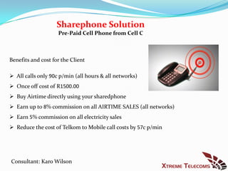 Sharephone Solution
                    Pre-Paid Cell Phone from Cell C



Benefits and cost for the Client

 All calls only 90c p/min (all hours & all networks)
 Once off cost of R1500.00
 Buy Airtime directly using your sharedphone
 Earn up to 8% commission on all AIRTIME SALES (all networks)
 Earn 5% commission on all electricity sales
 Reduce the cost of Telkom to Mobile call costs by 57c p/min




Consultant: Karo Wilson
 