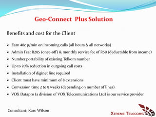 Geo-Connect Plus Solution

Benefits and cost for the Client

 Earn 40c p/min on incoming calls (all hours & all networks)
 Admin Fee: R285 (once-off) & monthly service fee of R50 (deductable from income)
 Number portability of existing Telkom number
 Up to 20% reduction in outgoing call costs
 Installation of diginet line required
 Client must have minimum of 8 extensions
 Conversion time 2 to 8 weeks (depending on number of lines)
 VOX Datapro (a division of VOX Telecomunications Ltd) is our service provider



Consultant: Karo Wilson
 