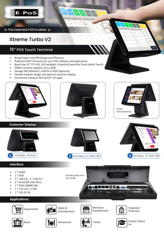 Xtreme Turbo V2
15” POS Touch Terminal
Interface:
Applications:
Supermarket
Banks
Malls &
Entertainment
Restaurants
Hospitals /
Pharmacy
Merchant
Establishment
Hotels School / Educa���
Ins�����
•	 1 * HDMI
•	 1 * VGA
•	 3 * USB 2.0, 2 * USB 3.0
•	 2 * Serial (RS-232) Ports
•	 1 * RJ45 1000M LAN
•	 1 * Line out, 1 x Mic
•	 1 * 12V DC IN
The Essential POS Enabler» »							
• Brings Power into POS Design and Efficiency.
• Powerful Intel® Processor for your POS software and applications.
• Bezel free 15” TFT-LCD, LED backlight, Projected Capacitive Touch (Multi Touch).
• DDR3L memory supports up to 16GB
• Storage SSD (Default) / mSATA or HDD (Optional)
• Flexible modular design and optional customer display.
• Convenient compact POS and 45° tilt angle.
2nd Display - 9.7” 1024 x 768 2nd Display - 15” 1024 x 7682 32nd Display - VFD 2x201
Customer Display:
Printer
Stand (optional)
SSD Mountable from
the outside
 