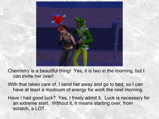 Chemistry is a beautiful thing! Yes, it is two in the morning, but I
can invite her over!
With that taken care of, I send her away and go to bed, so I can
have at least a modicum of energy for work the next morning.
Have I had good luck? Yes, I freely admit it. Luck is necessary for
an extreme start. Without it, it means starting over, from
scratch, a LOT.
 