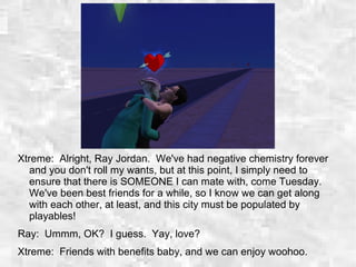 Xtreme: Alright, Ray Jordan. We've had negative chemistry forever
and you don't roll my wants, but at this point, I simply need to
ensure that there is SOMEONE I can mate with, come Tuesday.
We've been best friends for a while, so I know we can get along
with each other, at least, and this city must be populated by
playables!
Ray: Ummm, OK? I guess. Yay, love?
Xtreme: Friends with benefits baby, and we can enjoy woohoo.
 