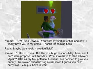 Xtreme: HEY! Ryan Downie! You were my first potential, and now, I
finally have you in my grasp. Thanks for coming back!
Ryan: Maybe we should make it official?
Xtreme: I'd like to, Ryan. But I have a huge responsibility, here, and I
don't dare propose until Tuesday. What if we have to start all over?
Again? Still, as my first potential husband, I've decided to give you
priority. I'm stoked about having a real love! I guess you can't
hurry love. You just have to wait.
 