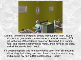 Xtreme: One more skill point, simply to prove that I can. Even
without that guaranteed promotion as a network reward, I WILL
get to the top of the Science career on Tuesday! I've worked
hard, and filled the performance meter, and I have all the skills,
and all the friends that I need!
If it doesn't happen, due to a bad chance card, I can still succeed
at founding, by inviting over one of my lovers, to make a baby,
and raise up my heir to lift Hopelessness. Hooray!
 