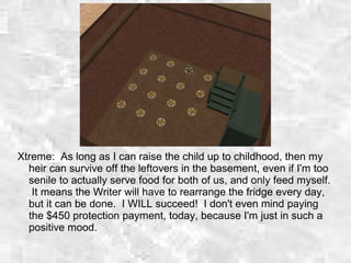 Xtreme: As long as I can raise the child up to childhood, then my
heir can survive off the leftovers in the basement, even if I'm too
senile to actually serve food for both of us, and only feed myself.
It means the Writer will have to rearrange the fridge every day,
but it can be done. I WILL succeed! I don't even mind paying
the $450 protection payment, today, because I'm just in such a
positive mood.
 