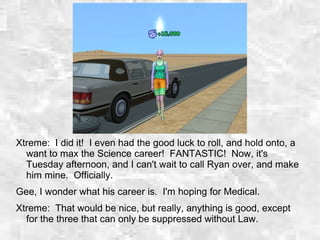Xtreme: I did it! I even had the good luck to roll, and hold onto, a
want to max the Science career! FANTASTIC! Now, it's
Tuesday afternoon, and I can't wait to call Ryan over, and make
him mine. Officially.
Gee, I wonder what his career is. I'm hoping for Medical.
Xtreme: That would be nice, but really, anything is good, except
for the three that can only be suppressed without Law.
 