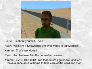So, tell us about yourself, Ryan.
Ryan: Well, I'm a Knowledge sim who wants to top Medical.
Xtreme: That's wonderful!
Ryan: And I'm level 9 in the Journalism career.
Xtreme: EVEN BETTER! Top that before I go senile, and we'll
have a sane adult at home to take care of the child and me!
 