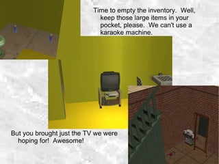 But you brought just the TV we were
hoping for! Awesome!
Time to empty the inventory. Well,
keep those large items in your
pocket, please. We can't use a
karaoke machine.
 