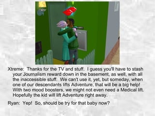 Xtreme: Thanks for the TV and stuff. I guess you'll have to stash
your Journalism reward down in the basement, as well, with all
the inaccessible stuff. We can't use it, yet, but someday, when
one of our descendants lifts Adventure, that will be a big help!
With two mood boosters, we might not even need a Medical lift.
Hopefully the kid will lift Adventure right away.
Ryan: Yep! So, should be try for that baby now?
 