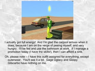 I actually got full energy! And I'm glad the carpool arrives when it
does, because I am on the verge of peeing myself, and very
hungry. I'll be fed and use the bathroom at work. If I manage a
promotion today (I have the skills!), then I can afford a sink.
Oh, please note – I have this outfit assigned for everything, except
outerwear. You'll see it a lot. Gage Uglacy and Goopy
Gilscarbo have nothing on me.
 