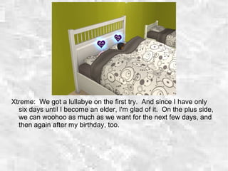 Xtreme: We got a lullabye on the first try. And since I have only
six days until I become an elder, I'm glad of it. On the plus side,
we can woohoo as much as we want for the next few days, and
then again after my birthday, too.
 
