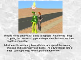 Wooing her is simply NOT going to happen. Not only do I keep
dropping the queue for hygiene desperation, but also, we have
negative chemistry.
I decide not to waste my time with her, and spend the evening
primping and reading my skill books. As a Knowledge sim, at
least I can hope to go to work platinum tomorrow.
 