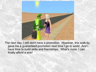 The next day, I still don't have a promotion. However, this walk-by
gave me a guaranteed promotion next time I go to work! And I
have time to build skills and friendships. What's more, I can
finally afford a sink!
 