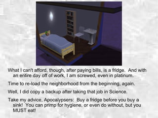 What I can't afford, though, after paying bills, is a fridge. And with
an entire day off of work, I am screwed, even in platinum.
Time to re-load the neighborhood from the beginning, again.
Well, I did copy a backup after taking that job in Science.
Take my advice, Apocalypsers: Buy a fridge before you buy a
sink! You can primp for hygiene, or even do without, but you
MUST eat!
 