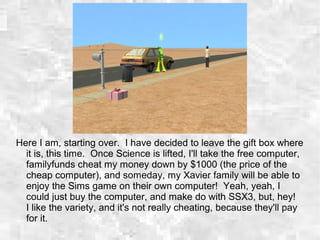 Here I am, starting over. I have decided to leave the gift box where
it is, this time. Once Science is lifted, I'll take the free computer,
familyfunds cheat my money down by $1000 (the price of the
cheap computer), and someday, my Xavier family will be able to
enjoy the Sims game on their own computer! Yeah, yeah, I
could just buy the computer, and make do with SSX3, but, hey!
I like the variety, and it's not really cheating, because they'll pay
for it.
 