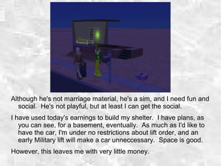 Although he's not marriage material, he's a sim, and I need fun and
social. He's not playful, but at least I can get the social.
I have used today's earnings to build my shelter. I have plans, as
you can see, for a basement, eventually. As much as I'd like to
have the car, I'm under no restrictions about lift order, and an
early Military lift will make a car unneccessary. Space is good.
However, this leaves me with very little money.
 