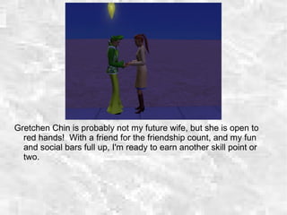 Gretchen Chin is probably not my future wife, but she is open to
red hands! With a friend for the friendship count, and my fun
and social bars full up, I'm ready to earn another skill point or
two.
 
