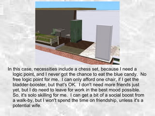 In this case, necessities include a chess set, because I need a
logic point, and I never got the chance to eat the blue candy. No
free logic point for me. I can only afford one chair, if I get the
bladder-booster, but that's OK. I don't need more friends just
yet, but I do need to leave for work in the best mood possible.
So, it's solo skilling for me. I can get a bit of a social boost from
a walk-by, but I won't spend the time on friendship, unless it's a
potential wife.
 